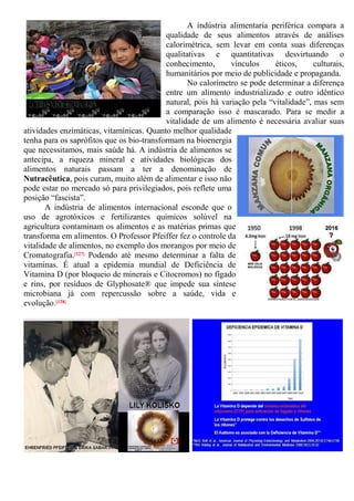 A indústria alimentaria periférica compara a
qualidade de seus alimentos através de análises
calorimétrica, sem levar em conta suas diferenças
qualitativas e quantitativas desvirtuando o
conhecimento, vínculos éticos, culturais,
humanitários por meio de publicidade e propaganda.
No calorímetro se pode determinar a diferença
entre um alimento industrializado e outro idêntico
natural, pois há variação pela “vitalidade”, mas sem
a comparação isso é mascarado. Para se medir a
vitalidade de um alimento é necessária avaliar suas
atividades enzimáticas, vitamínicas. Quanto melhor qualidade
tenha para os saprófitos que os bio-transformam na bioenergia
que necessitamos, mais saúde há. A indústria de alimentos se
antecipa, a riqueza mineral e atividades biológicas dos
alimentos naturais passam a ter a denominação de
Nutracêutica, pois curam, muito além de alimentar e isso não
pode estar no mercado só para privilegiados, pois reflete uma
posição “fascista”.
A indústria de alimentos internacional esconde que o
uso de agrotóxicos e fertilizantes químicos solúvel na
agricultura contaminam os alimentos e as matérias primas que
transforma em alimentos. O Professor Pfeiffer fez o controle da
vitalidade de alimentos, no exemplo dos morangos por meio de
Cromatografia.[127] Podendo até mesmo determinar a falta de
vitaminas. É atual a epidemia mundial de Deficiência de
Vitamina D (por bloqueio de minerais e Citocromos) no fígado
e rins, por resíduos de Glyphosate® que impede sua síntese
microbiana já com repercussão sobre a saúde, vida e
evolução.[128]
 