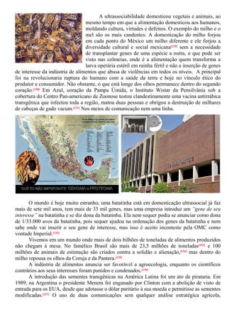 A ultrassociabilidade domesticou vegetais e animais, ao
mesmo tempo em que a alimentação domesticou aos humanos,
moldando cultura, virtudes e defeitos. O exemplo do milho e o
mel são os mais candentes: A domesticação do milho forjou
em cada ponto do México um milho diferente e ele forjou a
diversidade cultural e social mexicana[129] sem a necessidade
de transplantar genes de uma espécie a outra, o que pode ser
visto nas colmeias, onde é a alimentação quem transforma a
larva operária estéril em rainha fértil e não a inserção de genes
de interesse da indústria de alimentos que abusa de violências em todos os níveis. A principal
foi na revolucionaria ruptura do humano com a saúde da terra e hoje no vínculo ético do
produtor e consumidor. Não obstante, o que está longe dos olhos permanece dentro do segundo
coração.[130] Em Azul, coração da Pampa Úmida, o Instituto Wistar da Pensilvânia sob a
cobertura do Centro Pan-americano de Zoonose testou clandestinamente uma vacina antirrábica
transgênica que infectou toda a região, matou duas pessoas e obrigou a destruição de milhares
de cabeças de gado vacum.[131] Nos meios de comunicação nem uma linha.
O mundo é hoje muito estranho, uma batatinha está em domesticação ultrassocial já faz
mais de sete mil anos, tem mais de 33 mil genes, mas uma empresa introduz um “gene de seu
interesse” na batatinha e se diz dona da batatinha. Ela nem sequer podia se anunciar como dona
de 1/33.000 avos da batatinha, pois sequer ajudou na ordenação dos genes da batatinha e nem
sabe onde vai inserir o seu gene de interesse, mas isso é aceito inconteste pela OMC como
vontade Imperial.[132]
Vivemos em um mundo onde mais de dois bilhões de toneladas de alimentos produzidos
não chegam à mesa. No famélico Brasil são mais de 23,5 milhões de toneladas[133] e 100
milhões de animais de estimação são criados contra a solidão e alienação,[134] mas dentro do
milho repousa os olhos da Coruja e da Pantera.[135]
A indústria de alimentos anuncia ser favorável a agroecologia, enquanto os científicos
contrários aos seus interesses foram punidos e condenados.[136]
A introdução das sementes transgênicas na América Latina foi um ato de pirataria. Em
1989, na Argentina o presidente Menem foi enganado por Clinton com a abolição de visto de
entrada para os EUA, desde que adotasse o dólar paritário à sua moeda e permitisse as sementes
modificadas.[137] O uso de duas comunicações sem qualquer análise estratégica agrícola,
 
