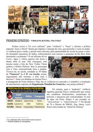 PRIMEIRO EPISÓDIO - VIOLENS (ENTIS), VIS (VIS)?
Violens (entis) e Vis (vis) cultismo**
para “violência” e “força” e eliciam a política
imperial. Negri e Hardt 1
dizem que império é situação de crise, que preenche o vazio no poder.
A violência gera o medo, a paixão mais eficiente, pela oportunidade de revide de quem a sofre.
Os festejados massacres de índios, enforcamentos com sorrisos e passeatas da Ku Klux Klan
doutrinam e aculturam.[3] O sul africano Kevin
Carter, algoz e vítima esperou três horas o
abutre abrir as asas. Não conseguiu, mas
mesmo assim a foto do New Yorker Times
ganhou o Prêmio Pulitzer. Sem se preocupar
com a Vida, conscientizado tirou a própria.
Tivesse ele, na escola, estudado as 30 linhas
de “Natureza” de J. W. von Goethe, acima,
seguramente não teríamos a foto nem o
decesso.[4] Antes era ditadura na Guerra Fria e
a propaganda da Fome alinhava. Hoje são as violências no mercado e o amanhã é a instalação
do autoritarismo supremo da Organização Mundial do Comércio e sua justiça arbitral.[5]
No entanto, para o “pedestre”, violência
significa agressão física e mental pelo que vemos
nos cotidianos linchamentos, assassinatos de
policiais e massacres por contrariedades. O caso
da água em Porto Alegre é um exemplo no
“shownalismo” e “infotrenimento”.[6] Na década
de 70 o Diretor do DMAE, Eng. Quim. Lazlo
Bohm entrevistado no “Jornal do Almoço”
*
Ver explicação sobre autoria deste texto no anexo I
** Poderia também ser conceptismo.
[3]
[4]
[5]
[6]
 