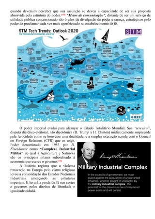 quando deveriam perceber que sua assunção se deveu a capacidade de ser sua proposta
absorvida pela estrutura do poder.[154] “Meios de comunicação”, distante de ser um serviço de
utilidade pública concessionado são órgãos de divulgação de poder e crença, estratégicos pelo
poder de proclamar cada vez mais aperfeiçoado no estabelecimento de fé.
O poder imperial evolui para alcançar o Estado Totalitário Mundial. Sua “terceira”,
disputa dialético-eleitoral, não dicotômica (D. Trump x H. Clinton) midiaticamente surpreende
pela ferocidade como se houvesse uma dualidade, e a simples execução acorde com o Council
on Foreign Relations (CFR) que os unge.
Poder denominado em 1953 por D.
Eisenhower como “Complexo Industrial
Militar” do qual a Agricultura e Natureza
são os principais pilares subordinado à
economia que exerce o governo.[155]
A história registra que a violenta
renovação na Europa pelo cisma religioso
levou a consolidação dos Estados Nacionais
Industriais ameaçando as estruturas
imperiais. E levará a perda de fé nas cortes
e governos pelos direitos de liberdade e
igualdade cidadã.
 