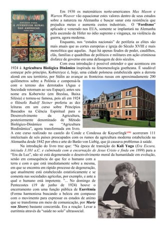 Em 1930 os matemáticos norte-americanos Max Mason e
Warren Weaver vão equacionar estes valores dentro de seus estudos
sobre a natureza na Alemanha e buscar sanar esta resistência que
prejudica metas e aumenta custos industriais. O “Fordismo”
aplicado e venerado nos EUA, somente se implantará na Alemanha
pela ascensão de Hitler no ódio supremo e vingança, na violência da
guerra, agora moderna.
Enquanto, nos “estados nacionais” de periferia as elites são
mais atuais que as cortes europeias e igreja do Século XVIII e mais
monolítica que aquelas. Aqui há apenas feudos de poder, caudilhos,
clãs, famílias e quadrilhas de políticos e militares em ação criminosa
disfarce de governo em uma defasagem de dois séculos.
Com essa introdução é possível entender o que aconteceu em
1924 à Agricultura Biológica Dinâmico inspirada na fenomenologia goetheana. É saudável
começar pelo princípio, Kobierzyce é, hoje, uma cidade polonesa estabelecida após a derrota
alemã em seu território, por Stálin ao avançar as fronteiras russas em aproximadamente 200
quilômetros sobre a Polônia e compensá-la
com o terreno dos derrotados (Água e
Sociedade retornam ao seu Espaço); antes seu
nome era Koberwitz (em Breslau, Baixa
Silésia) e tornou-se famosa, pois ali em 1924
o filósofo Rudolf Steiner proferiu as dez
leituras em um curso sobre Princípios
Baseados na Ciência Espiritual para o
Desenvolvimento da Agricultura,
posteriormente denominado de Método
Biológico-Dinâmico ou “Agricultura
Biodinâmica”, agora transformada em livro.
A este curso realizado no castelo do Conde e Condessa de Kayserlingk[159] acorreram 111
intelectuais de seis países preocupados com os rumos da agricultura moderna estabelecida na
Alemanha desde 1842 por obra e arte do Barão von Liebig, que já causava problemas à saúde.
Na introdução do livro traz que: “Na época de transição do Kali Yuga (Era Escura,
iniciada 3.101 a.C. e culminada com a encarnação de Jesus Cristo e finda em 1899) para a
“Era da Luz”, não só está degenerando o desenvolvimento moral da humanidade em evolução,
senão em consequência do que fez o humano com a
terra e com o que está imediatamente sobre a mesma,
em que se encontra em rápido processo de degeneração,
que atualmente está estabelecido estatisticamente e se
comenta nas sociedades agrícolas, por exemplo, e ante a
qual o humano está impotente. ”... No domingo de
Pentecostes (19 de junho de 1924) houve o
encerramento com uma função pública de Eurritmia
(Forma harmoniosa buscando a beleza em compasso
com o movimento para expressar os estados de animo
que se transforma em meio de comunicação, por Marie
von Sivers) bastante concorrida. Era a reação: Levar a
eurritmia através da “saúde no solo” ultrassocial.
 