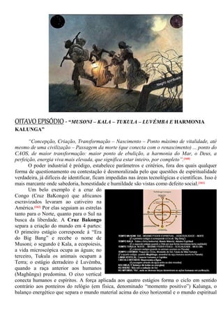 OITAVO EPISÓDIO - “MUSONI – KALA – TUKULA – LUVÉMBA E HARMONIA
KALUNGA”
“Concepção, Criação, Transformação – Nascimento – Ponto máximo de vitalidade, até
mesmo de uma civilização – Passagem da morte (que conecta com o renascimento) ... ponto do
CAOS, de maior transformação: maior ponto de ebulição, a harmonia do Mar, o Deus, a
perfeição, energia viva mais elevada, que significa estar inteiro, por completo”.[160]
O poder industrial é pródigo, estabelece parâmetros e critérios, fora dos quais qualquer
forma de questionamento ou contestação é desmoralizada pelo que questões de espiritualidade
verdadeira, já difíceis de identificar, ficam impedidas nas áreas tecnológicas e científicas. Isso é
mais marcante onde sabedoria, honestidade e humildade são vistas como defeito social.[161]
Um belo exemplo é a cruz do
Congo (Cruz BaKongo) que africanos
escravizados levaram ao cativeiro na
América.[162] Por elas seguiam as estrelas
tanto para o Norte, quanto para o Sul na
busca da liberdade. A Cruz Bakongo
separa a criação do mundo em 4 partes:
O primeiro estágio corresponde à “Era
do Big Bang” e recebe o nome de
Musoni; o segundo é Kala, a ecopoiesis,
a vida microscópica ocupa as águas; no
terceiro, Tukula os animais ocupam a
Terra; o estágio derradeiro é Luvémba,
quando a raça anterior aos humanos
(Maghûngu) predomina. O eixo vertical
conecta humanos e espíritos. A força aplicada aos quatro estágios forma o ciclo em sentido
contrário aos ponteiros do relógio (em física, denominado “momento positivo”) Kalunga, o
balanço energético que separa o mundo material acima do eixo horizontal e o mundo espiritual
 
