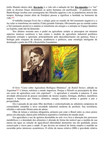 (infra Mundo) abaixo dele. Ku-nseke é a vida sob a radiação do Sol; Ku-mpemba é o “rio”
onde as diversas forças determinam as ações humanas em purificação. O poderoso reino
Bantú-Kongo recebeu este cosmograma dos filósofos egípcios e ele se popularizou através dos
tempos. Kalunga (muito além da Entalpia) passou a significar a bondade ou harmonia da
vida.[163]
O trabalho (energia livre) faz o relógio girar no sentido do Sol (momento negativo) e a
luz solar se transforma em matéria (Vida) gerando Entropia. Obviamente que no sentido contra
o Sol (momento positivo) a matéria se transforma em energia e a entropia no Espaço Quântico
ou Espírito, onde não há dimensão.
Nos últimos sessenta anos o poder na agricultura sempre se preocupou em misturar
aspectos místicos esotéricos à luta contra o modelo de agricultura industrial periférico
altamente corrupto e ignorante, principalmente pelo desconhecimento em química, física e
biologia pelo conjunto de técnicos, acadêmicos e políticos, uma estratégia inteligente de
dominação a partir do CFR e Rockefeller Foundation.
O livro “Curso sobre Agricultura Biológico Dinâmica”, de Rudolf Steiner, editado na
Argentina[164] é leitura, releitura e estudo imperioso. Porque o filósofo se preocuparia de ditar
um curso de agricultura com viés espiritual? – A agricultura é estranha à natureza. É uma
atividade ultrassocial de poucas sociedades de insetos (cupins, formigas, abelhas), mamíferos
(topos) e humanos que fornece, alimento, energia, matérias primas e garante a paz e
prosperidade.
Ela é passada de pai para filho decifrada e contextualizada na sabedoria camponesa de
comunidades estranhas a nova sociedade industrial moderna de periferia. Sua resistência,
rebeldia e subversão filtram antes de adotar.
Obra de leitura e releitura obrigatória, primeiro por estar o Brasil entre os cinco piores
países em educação, depois pela influência argentária e totalitária do mundo atual.
Em agricultura o uso de química desmedida no solo vivo leva a alteração dos processos
metabólicos e a densidade dos alimentos é alterada de forma tão notável que a medida de sua
massa em água ou solução de água-álcool (densidade) demonstra sua má qualidade, pouca
conservação e riscos para a saúde. O que deveria ser notável de forma simples é mantido na
escuridão pelos interesses econômicos. O efeito da massa relativa (MR) e gravidade relativa
 