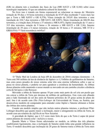 (GR) no planeta tem a resultante das fases da Lua (MR 0,0123 e GR 0,166) sobre essas
tecnologias impróprias. O que era sabedoria cultural foi destruído.
No livro isso é tratado em forma exponencial ao relacionar as massas de: Mercúrio
(rotação de 58 dias e 16 horas terrestres e translação de 87,97 dias recebendo 7 vezes mais luz
que a Terra e MR 0,0553 e GR 0,378); Vênus (rotação de 243,01 dias terrestres e uma
translação de 224,7 dias terrestres e MR 0,815, GR 0,907); Marte (translação de 686,98 dias
terrestres, e a rotação dura 24 horas e 37 minutos e MR 0,107); Júpiter (translação de 11 anos e
315 dias terrestres, rotação de 9 horas e 56 minutos e MR 0,0123 e GR 2,36); Saturno
(translação de 29 anos e 6 meses terrestres, rotação de 10 horas e 15 minutos, MR 317,8 e
GR0,0,916).[165] Será ressonância mórfica?
O "Daily Mail de Londres de hoje (09 de dezembro de 2016) estampa claramente: - A
Terra está 588 milhões de km de distância de Júpiter e a 1,3 bilhões de quilômetros de Saturno,
mas estes pesos pesados do nosso sistema solar têm uma enorme influência sobre o que se
passa no nosso planeta, e poderia ser para agradecer a existência da humanidade. As órbitas
desses planetas estão mantendo o nosso mundo se movendo em um caminho circular a distância
certa do Sol para a vida florescer.
Movendo a órbita de Saturno apenas 10 por cento mais perto do sol cria um puxão que
iria esticar a órbita da Terra por dezenas de milhões de quilômetros. Esta vista está olhando
para o lado iluminado de sol dos anéis de Saturno próximos de 25 graus acima do plano do
anel. Isto é de acordo com Elke Pilat-Lohinger da Universidade de Viena, na Áustria, que
desenvolveu modelos de computador para entender como Júpiter e Saturno afetaram a forma
das órbitas dos outros planetas.
Usando um modelo simples que não incluía outros planetas internos, o professor Pilat-
Lohinger descobriu que quanto maior a inclinação, maior o alongamento na órbita da Terra, de
acordo com um relatório de Jeff Hecht no New Scientist.
A gravidade de Júpiter, que é 2,5 vezes mais forte do que a da Terra é capaz de puxar
outros planetas do sistema solar - inclusive o nosso.
Quando Marte e Vênus foram adicionados ao modelo, as órbitas dos três planetas
estabilizaram ligeiramente, mas a inclinação de Saturno ainda tinha uma grande influência na
Terra. O modelo descobriu que inclinação de 20 graus de Saturno traria a órbita da Terra mais
 