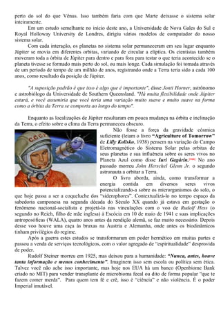 perto do sol do que Vênus. Isso também faria com que Marte deixasse o sistema solar
inteiramente.
Em um estudo semelhante no início deste ano, a Universidade de Nova Gales do Sul e
Royal Holloway University de Londres, dirigiu vários modelos de computador do nosso
sistema solar.
Com cada interação, os planetas no sistema solar permaneceram em seu lugar enquanto
Júpiter se movia em diferentes orbitas, variando de circular a elíptica. Os cientistas também
moveram toda a órbita de Júpiter para dentro e para fora para testar o que teria acontecido se o
planeta tivesse se formado mais perto do sol, ou mais longe. Cada simulação foi tomada através
de um período de tempo de um milhão de anos, registrando onde a Terra teria sido a cada 100
anos, como resultado da posição de Júpiter.
"A suposição padrão é que isso é algo que é importante", disse Jonti Horner, astrônomo
e astrobiólogo da Universidade de Southern Queensland. "Há muita flexibilidade onde Júpiter
estará, e você assumiria que você teria uma variação muito suave e muito suave na forma
como a órbita da Terra se comporta ao longo do tempo".
Enquanto as localizações de Júpiter resultaram em pouca mudança na órbita e inclinação
da Terra, o efeito sobre o clima da Terra permaneceu obscuro.
Não fosse a força da gravidade cósmica
suficiente (leiam o livro “Agriculture of Tomorrow”
de Lilly Kolisko, 1938) pensem na variação do Campo
Eletromagnético do Sistema Solar pelas orbitas de
seus planetas e sua influência sobre os seres vivos no
Planeta Azul como disse Iuri Gagárin.[166] No ano
passado morreu John Herschel Glenn Jr. o segundo
astronauta a orbitar a Terra.
O livro aborda, ainda, como transformar a
energia contida em diversos seres vivos
potencializando-a sobre os microrganismos do solo, o
que hoje passa a ser a coqueluche dos “siderophores”. Contextualizá-lo no tempo espaço da
sabedoria camponesa na segunda década do Século XX quando já estava em gestação o
fenômeno nacional-socialista e projetá-lo nas vinculações com o voo de Rudolf Hess (o
segundo no Reich, filho de mãe inglesa) à Escócia em 10 de maio de 1941 e suas implicações
antroposóficas (WALA), quatro anos antes da rendição alemã, se faz muito necessário. Depois
desse voo houve uma caça às bruxas na Áustria e Alemanha, onde antes os biodinâmicos
tinham privilégios do regime.
Após a guerra estes estudos se transformaram em poder hermético em muitas partes e
passou a venda de serviços tecnológicos, com o valor agregado de “espiritualidade” desprovida
de poder.
Rudolf Steiner morreu em 1925, mas deixou para a humanidade: “Nunca, antes, houve
tanta informação e menos conhecimento”. Imaginem isso sem escola ou política sem ética.
Talvez você não ache isso importante, mas hoje nos EUA há um banco (Openbiome Bank
criado no MIT) para vender transplante de microbioma fecal ou dito de forma popular “que te
fazem comer merda”. Para quem tem fé e crê, isso é “ciência” e não violência. É o poder
Imperial imutável.
 