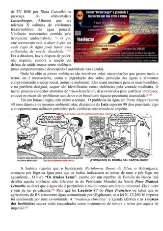 da TV RBS por Tânia Carvalho na
presença do ambientalista
Lutzenberger. Afirmou que era
tolerada X colônias de coliformes
fecais/mililitro de água potável.
Violência tecnocrática contida pelo
irreverente ambientalista: “- O que
este tecnocrata está a dizer é que em
cada copo de água pode haver uma
colherinha de merda dissolvida. ”[7]
Era a ditadura, havia disputa de poder,
não império, embora a reação em
defesa da saúde soasse como violência
(mau comportamento e desrespeito à autoridade não cidadã).
Onde há elite as piores violências são invisíveis pelas manipulações que geram medo e
terror, ou é inconsciente, como a degradação dos solos, poluição das águas e alimentos
comprometendo a saúde social, animal e ambiental. Elas soam anormais para os mais humildes,
e na periferia desigual, sequer são identificadas como violências pela vontade totalitária. O
lucrar prioriza conceitos abstratos de "risco/benefício", desenvolvidos para justificar interesses,
em que os riscos são problemas sanitários e os benefícios riqueza pecuniária acumulada.[8 e 9]
Em um buraco negro, não existe o tempo. O problema da água em Porto Alegre retorna
40 anos depois e os mesmos ambientalistas, discípulos do Lutz esperam 90 dias para tratar algo
com oportunismo militante partidário pela violência entronizada no império.
A história registra que o bandeirante Bartolomeu Bueno da Silva, o Anhanguera,
ameaçou por fogo na água para que os índios indicassem as minas de ouro e pôs fogo em
aguardente... O livro “Os irmãos Leme”, escrito por um membro da Família do Banco Itaú
detalha aquela violência, não diferente da do Presidente Mundial da Nestlé Peter Brabeck
Letmathe ao dizer que a água não é patrimônio e muito menos um direito universal. Ela é lucro
e tem de ser privatizada.[10] Para quê ler Laudato Si’ do Papa Francisco ou saber que os
agricultores do RS consomem água contaminada por Glyphosate, se a lei N. 13.260/16 imposta
foi sancionada por uma ex-torturada. A “mudança climática” é agenda idêntica e as ameaças
dos herbicidas sequer estão enquadradas como instrumento de tortura e terror por aquela lei
imperial.[11]
[7]
[8]
[9]
 