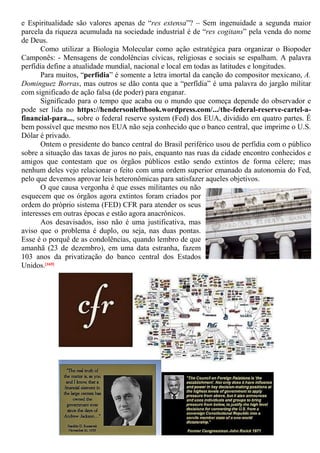 e Espiritualidade são valores apenas de “res extensa”? – Sem ingenuidade a segunda maior
parcela da riqueza acumulada na sociedade industrial é de “res cogitans” pela venda do nome
de Deus.
Como utilizar a Biologia Molecular como ação estratégica para organizar o Biopoder
Camponês: - Mensagens de condolências cívicas, religiosas e sociais se espalham. A palavra
perfídia define a atualidade mundial, nacional e local em todas as latitudes e longitudes.
Para muitos, “perfídia” é somente a letra imortal da canção do compositor mexicano, A.
Dominguez Borras, mas outros se dão conta que a “perfídia” é uma palavra do jargão militar
com significado de ação falsa (de poder) para enganar.
Significado para o tempo que acaba ou o mundo que começa depende do observador e
pode ser lida no https://hendersonlefthook.wordpress.com/.../the-federal-reserve-cartel-a-
financial-para..., sobre o federal reserve system (Fed) dos EUA, dividido em quatro partes. É
bem possível que mesmo nos EUA não seja conhecido que o banco central, que imprime o U.S.
Dólar é privado.
Ontem o presidente do banco central do Brasil periférico usou de perfídia com o público
sobre a situação das taxas de juros no país, enquanto nas ruas da cidade encontro conhecidos e
amigos que contestam que os órgãos públicos estão sendo extintos de forma célere; mas
nenhum deles vejo relacionar o feito com uma ordem superior emanado da autonomia do Fed,
pelo que devemos aprovar leis heteronômicas para satisfazer aqueles objetivos.
O que causa vergonha é que esses militantes ou não
esquecem que os órgãos agora extintos foram criados por
ordem do próprio sistema (FED) CFR para atender os seus
interesses em outras épocas e estão agora anacrônicos.
Aos desavisados, isso não é uma justificativa, mas
aviso que o problema é duplo, ou seja, nas duas pontas.
Esse é o porquê de as condolências, quando lembro de que
amanhã (23 de dezembro), em uma data estranha, fazem
103 anos da privatização do banco central dos Estados
Unidos.[169]
 