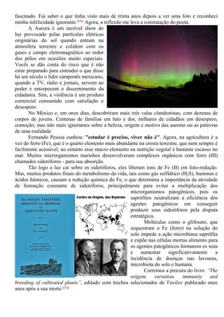 fascinado. Fui saber o que tinha visto mais de trinta anos depois a ver uma foto e reconheci
minha infelicidade ignorante.[171] Agora, a reflexão me leva a constatação do poeta.
A Aurora é um incrível show de
luz provocado pelas partículas elétricas
originárias do sol quando entram na
atmosfera terrestre e colidem com os
gases e campo eletromagnético ao redor
dos pólos em ocasiões muito especiais.
Vocês se dão conta do risco que é não
estar preparado para entender o que disse
há um século o líder camponês mexicano,
quando a TV, rádio e jornais, servem ao
poder e entorpecem o discernimento da
cidadania. Sim, a violência é um produto
comercial consumido com satisfação e
desespero.
No México e, em onze dias, descobriram mais três valas clandestinas, com dezenas de
corpos de jovens. Centenas de famílias em luto e dor, milhares de cidadãos em desespero,
comoção, mas não mais ignorantes sobre a beleza, origem e motivo das auroras ou as palavras
de uma realidade.
Fernando Pessoa cunhou: "estudar é preciso, viver não é". Agora, na agricultura é a
vez do ferro (Fe), que é o quarto elemento mais abundante na crosta terrestre, que nem sempre é
facilmente acessível, no entanto esse macro elemento na nutrição vegetal é bastante escasso no
mar. Muitos microrganismos marinhos desenvolveram complexos orgânicos com ferro (III)
chamados sideróforos - para sua absorção.
Tão logo a luz cai sobre os sideróforos, eles liberam íons de Fe (II) em foto-redução.
Mas, muitos produtos finais do metabolismo da vida, tais como gás sulfídrico (H2S), huminas e
ácidos húmicos, causam a redução química do Fe, o que determina a importância da atividade
de formação constante de sideróforos, principalmente para evitar a multiplicação dos
microrganismos patogênicos, pois os
saprófitos neutralizam a eficiência dos
agentes patogênicos em conseguir
produzir seus sideróforos pela disputa
estratégica.
Moléculas como o glifosato, que
sequestram o Fe (ferro) na solução do
solo impede a ação microbiana saprófita
e expõe nas células mortas alimento para
os agentes patogênicos formarem os seus
e aumentar significativamente a
incidência de doenças nas lavouras,
microbiota do solo e humana.
Corremos a procura do livro: “The
origem, variation, immunity and
breeding of cultivated plants”, editado com trechos selecionados de Vavílov publicado onze
anos após a sua morte.[172]
 