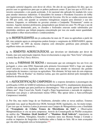 corrupção cartorial daqueles com dever de ofício. Do alto de sua ignorância foi dito, que era
preciso usar os agrotóxicos para que os pobres pudessem comer. É por isso que os EUA são o
terceiro consumidor, e em queda acelerada. A lei nacional não aplicada foi mudada três vezes
para atender interesses industriais. O descalabro foi nomear o Presidente Executivo do lobby
dos Agrotóxicos para chefiar a Câmara Setorial do Governo. Ele fez as vendas crescerem mais
de 300 por cento, isto quando as sementes transgênicas surgiam para diminuir o uso dos
venenos. Enquanto, os militantes no governo criaram a Campanha “Permanente” contra os
mesmos. Aqueles mesmos professores, pesquisadores que diziam nos anos 70 e 80 que o uso de
veneno estava diminuindo, pois, os clorados e fosforados estavam sendo substituídos por
piretróides sintéticos que tinham pequena concentração por isso era usado maior quantidade.
Hoje pedem o olhar misericordioso e condescendente;
3. Os BIOFERTILIZANTES são já conhecidos há mais de 35 anos na agricultura a partir do
RS, mas somente agora os entreguistas podem festejar o surgimento do SERENADE®, apenas
um “ALINIT” de 1893 da mesma empresa com alterações genéticas para proteção; há
orgulhoso status em consumi-lo...
4. As SEMENTES AGROECOLÓGICAS, que deveriam ser idealizadas por dever de
Estado, mas sem autorização imperial, ficou revolucionaria à cargo dos “Sem Terra” reforçando
a ironia fina do Prof. Darcy Ribeiro;
5. Sobre as FARINHAS DE ROCHA é interessante que um estrangeiro leu um livro em
português e criou uma ONG financiada pela primeira Government NGO e logo um séquito
servil articulou a nova legislação sobre as mesmas para atender os interesses das grandes
corporações de insumos e serviços na agricultura. Não obstante, há hoje mais de cem empresas
produzindo “Pós de Rochas” na América Latina, que eles querem destruir pelo monopólio da
indústria de alimentação.
6. A AUTOCERTIFICAÇÃO CAMPONESA foi a resposta derradeira à picaretagem das
certificações LEISA & SARD (Conferência em Hertogenbosch/91), imediatamente denunciada.
Lembro um corrupto que para justificar-se choramingava: “Não se pode ignorar 80 bilhões de
dólares ano”. Hoje Coca-Cola, Nestlé, Cargill e Pepsi hegemonizam o mercado de orgânicos,
controlam seus preços e subvencionam muitas ONGs. Mas apesar deles a Auto-certificação
Camponesa é mundial;
7. Por fim, mas muito longe de ser finalmente, alertados sobre as novas análises. Estamos
esperando isso, igual ao Bacullovirus OGM, Serenade OGM, legislações, etc. há muito tempo.
É por isso que na América Latina já possuem seus Campos de Metagenômica com a finalidade
de “Transplante de Células Tronco do Microbioma do Solo” e Observações
Metaproteômicas in situ na terra camponesa. Através da Cromatografia de Pfeiffer avançamos
na análise das "Huminas Álcali Insolúvel" e "Huminas Álcali Solúveis", importantes na
fixação de Carbono, Nitrogênio, Enxofre e minerais raros nos Biomas Pampa e Cerrado e
avaliar os impactos de fungicidas e herbicidas sobre a Saúde no Solo. Há os mais avançados
que vão além integrando nela as homeopatias.[173]
 