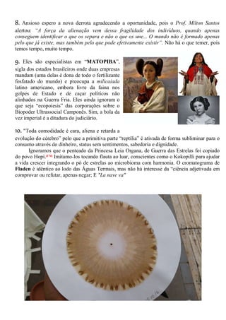 8. Ansioso espero a nova derrota agradecendo a oportunidade, pois o Prof. Milton Santos
alertou: “A força da alienação vem dessa fragilidade dos indivíduos, quando apenas
conseguem identificar o que os separa e não o que os une... O mundo não é formado apenas
pelo que já existe, mas também pelo que pode efetivamente existir”. Não há o que temer, pois
temos tempo, muito tempo.
9. Eles são especialistas em “MATOPIBA”,
sigla dos estados brasileiros onde duas empresas
mandam (uma delas é dona de todo o fertilizante
fosfatado do mundo) e preocupa a milicaiada
latino americano, embora livre da faina nos
golpes de Estado e de caçar políticos não
alinhados na Guerra Fria. Eles ainda ignoram o
que seja “ecopoiesis” das corporações sobre o
Biopoder Ultrassocial Camponês. Sim, a bola da
vez imperial é a ditadura do judiciário.
10. "Toda comodidade é cara, aliena e retarda a
evolução do cérebro” pelo que a primitiva parte “reptília” é ativada de forma subliminar para o
consumo através do dinheiro, status sem sentimentos, sabedoria e dignidade.
Ignoramos que o penteado da Princesa Leia Organa, de Guerra das Estrelas foi copiado
do povo Hopí.[174] Imitamo-los tocando flauta ao luar, conscientes como o Kokopilli para ajudar
a vida crescer integrando o pó de estrelas ao microbioma com harmonia. O cromatograma de
Fladen é idêntico ao lodo das Águas Termais, mas não há interesse da “ciência adjetivada em
comprovar ou refutar, apenas negar; E "La nave va"
 