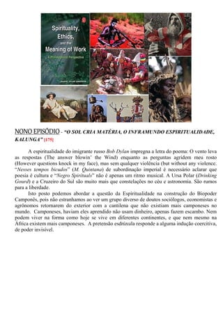 NONO EPISÓDIO- “O SOL CRIA MATÉRIA, O INFRAMUNDO ESPIRITUALIDADE,
KALUNGA” [175]
A espiritualidade do imigrante russo Bob Dylan impregna a letra do poema: O vento leva
as respostas (The answer blowin’ the Wind) enquanto as perguntas agridem meu rosto
(However questions knock in my face), mas sem qualquer violência (but without any violence.
“Nesses tempos bicudos” (M. Quintana) de subordinação imperial é necessário aclarar que
poesia é cultura e “Negro Spirituals” não é apenas um ritmo musical. A Ursa Polar (Drinking
Gourd) e a Cruzeiro do Sul são muito mais que constelações no céu e astronomia. São rumos
para a liberdade.
Isto posto podemos abordar a questão da Espiritualidade na construção do Biopoder
Camponês, pois não estranhamos ao ver um grupo diverso de doutos sociólogos, economistas e
agrônomos retornarem do exterior com a cantilena que não existiam mais camponeses no
mundo. Camponeses, haviam eles aprendido não usam dinheiro, apenas fazem escambo. Nem
podem viver na forma como hoje se vive em diferentes continentes, e que nem mesmo na
África existem mais camponeses. A pretensão esdrúxula responde a alguma indução coercitiva,
de poder invisível.
 