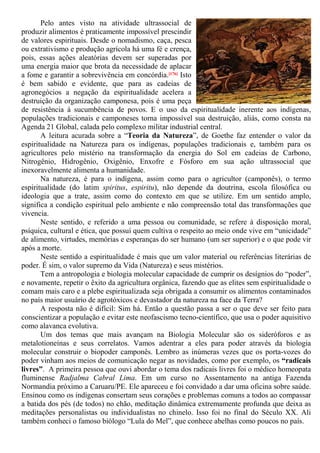 Pelo antes visto na atividade ultrassocial de
produzir alimentos é praticamente impossível prescindir
de valores espirituais. Desde o nomadismo, caça, pesca
ou extrativismo e produção agrícola há uma fé e crença,
pois, essas ações aleatórias devem ser superadas por
uma energia maior que brota da necessidade de aplacar
a fome e garantir a sobrevivência em concórdia.[176] Isto
é bem sabido e evidente, que para as cadeias de
agronegócios a negação da espiritualidade acelera a
destruição da organização camponesa, pois é uma peça
de resistência à sucumbência de povos. E o uso da espiritualidade inerente aos indígenas,
populações tradicionais e camponeses torna impossível sua destruição, aliás, como consta na
Agenda 21 Global, calada pelo complexo militar industrial central.
A leitura acurada sobre a “Teoria da Natureza”, de Goethe faz entender o valor da
espiritualidade na Natureza para os indígenas, populações tradicionais e, também para os
agricultores pelo mistério na transformação da energia do Sol em cadeias de Carbono,
Nitrogênio, Hidrogênio, Oxigênio, Enxofre e Fósforo em sua ação ultrassocial que
inexoravelmente alimenta a humanidade.
Na natureza, é para o indígena, assim como para o agricultor (camponês), o termo
espiritualidade (do latim spiritus, espiritu), não depende da doutrina, escola filosófica ou
ideologia que a trate, assim como do contexto em que se utilize. Em um sentido amplo,
significa a condição espiritual pelo ambiente e não compreensão total das transformações que
vivencia.
Neste sentido, e referido a uma pessoa ou comunidade, se refere à disposição moral,
psíquica, cultural e ética, que possuí quem cultiva o respeito ao meio onde vive em “unicidade”
de alimento, virtudes, memórias e esperanças do ser humano (um ser superior) e o que pode vir
após a morte.
Neste sentido a espiritualidade é mais que um valor material ou referências literárias de
poder. É sim, o valor supremo da Vida (Natureza) e seus mistérios.
Tem a antropologia e biologia molecular capacidade de cumprir os desígnios do “poder”,
e novamente, repetir o êxito da agricultura orgânica, fazendo que as elites sem espiritualidade o
comam mais caro e a plebe espiritualizada seja obrigada a consumir os alimentos contaminados
no país maior usuário de agrotóxicos e devastador da natureza na face da Terra?
A resposta não é difícil: Sim há. Então a questão passa a ser o que deve ser feito para
conscientizar a população e evitar este neofascismo tecno-científico, que usa o poder aquisitivo
como alavanca evolutiva.
Um dos temas que mais avançam na Biologia Molecular são os sideróforos e as
metalotioneínas e seus correlatos. Vamos adentrar a eles para poder através da biologia
molecular construir o biopoder camponês. Lembro as inúmeras vezes que os porta-vozes do
poder vinham aos meios de comunicação negar as novidades, como por exemplo, os “radicais
livres”. A primeira pessoa que ouvi abordar o tema dos radicais livres foi o médico homeopata
fluminense Radjalma Cabral Lima. Em um curso no Assentamento na antiga Fazenda
Normandia próximo a Caruaru/PE. Ele apareceu e foi convidado a dar uma oficina sobre saúde.
Ensinou como os indígenas consertam seus corações e problemas comuns a todos ao compassar
a batida dos pés (de todos) no chão, meditação dinâmica extremamente profunda que deixa as
meditações personalistas ou individualistas no chinelo. Isso foi no final do Século XX. Ali
também conheci o famoso biólogo “Lula do Mel”, que conhece abelhas como poucos no país.
 
