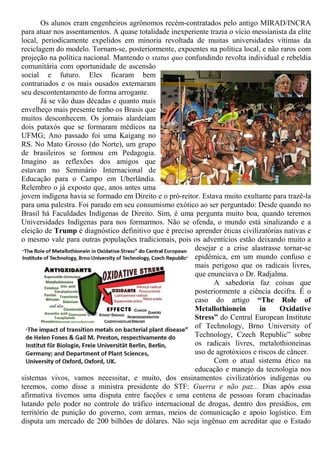 Os alunos eram engenheiros agrônomos recém-contratados pelo antigo MIRAD/INCRA
para atuar nos assentamentos. A quase totalidade inexperiente trazia o vício messianista da elite
local, periodicamente expelidos em minoria revoltada de muitas universidades vítimas da
reciclagem do modelo. Tornam-se, posteriormente, expoentes na política local, e não raros com
projeção na política nacional. Mantendo o status quo confundindo revolta individual e rebeldia
comunitária com oportunidade de ascensão
social e futuro. Eles ficaram bem
contrariados e os mais ousados externaram
seu descontentamento de forma arrogante.
Já se vão duas décadas e quanto mais
envelheço mais presente tenho os Brasis que
muitos desconhecem. Os jornais alardeiam
dois pataxós que se formaram médicos na
UFMG; Ano passado foi uma Kaigang no
RS. No Mato Grosso (do Norte), um grupo
de brasileiros se formou em Pedagogia.
Imagino as reflexões dos amigos que
estavam no Seminário Internacional de
Educação para o Campo em Uberlândia.
Relembro o já exposto que, anos antes uma
jovem indígena havia se formado em Direito e o pró-reitor. Estava muito exultante para trazê-la
para uma palestra. Foi parado em seu consumismo exótico ao ser perguntado: Desde quando no
Brasil há Faculdades Indígenas de Direito. Sim, é uma pergunta muito boa, quando teremos
Universidades Indígenas para nos formarmos. Não se ofenda, o mundo está sinalizando e a
eleição de Trump é diagnóstico definitivo que é preciso aprender éticas civilizatórias nativas e
o mesmo vale para outras populações tradicionais, pois os adventícios estão deixando muito a
desejar e a crise alastrasse tornar-se
epidêmica, em um mundo confuso e
mais perigoso que os radicais livres,
que enunciava o Dr. Radjalma.
A sabedoria faz coisas que
posteriormente a ciência decifra. É o
caso do artigo “The Role of
Metallothionein in Oxidative
Stress” do Central European Institute
of Technology, Brno University of
Technology, Czech Republic” sobre
os radicais livres, metalothioneínas
uso de agrotóxicos e riscos de câncer.
Com o atual sistema ético na
educação e manejo da tecnologia nos
sistemas vivos, vamos necessitar, e muito, dos ensinamentos civilizatórios indígenas ou
teremos, como disse a ministra presidente do STF: Guerra e não paz... Dias após essa
afirmativa tivemos uma disputa entre facções e uma centena de pessoas foram chacinadas
lutando pelo poder no controle do tráfico internacional de drogas, dentro dos presídios, em
território de punição do governo, com armas, meios de comunicação e apoio logístico. Em
disputa um mercado de 200 bilhões de dólares. Não seja ingênuo em acreditar que o Estado
 