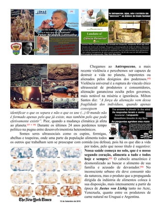 Chegamos ao Antropoceno, a mais
recente violência e percebemos ser capazes de
destruir a vida no planeta, impotentes ou
alienados pelos desígnios dos poderosos.[12]
Violência universal é a ruptura do vínculo ético
ultrassocial de produtores e consumidores,
alienação gananciosa oculta pelos governos,
mais notável na miséria e ignorância. Milton
Santos diz: “A força da alienação vem dessa
fragilidade dos indivíduos, quando apenas
conseguem
identificar o que os separa e não o que os une (...) O mundo não
é formado apenas pelo que já existe, mas também pelo que pode
efetivamente existir”. Pior, quando a mudança climática já afeta
ao planeta.[13 e 14] Durante os últimos 24 anos perdemos tempo
político na pugna entre desenvolvimentista heteronômicos.
Somos seres ultrassociais como os cupins, formigas,
abelhas e toupeiras, onde uma parte da população alimenta todos
os outros que trabalham sem se preocupar com comida (ou defesa), pois há os que dão a vida
por todos, pelo que nosso título é sugestivo:
Nossa saúde começa no solo, que é o nosso
segundo coração, alimenta a tudo e todos
hoje e sempre.[15] O caboclo amazônico é
desmoralizado ao buscar o alimento de sua
família e acusado de devastador.[16] No
inconsciente urbano ele deve consumir não
da natureza, mas o produto que a propaganda
dirigida da indústria de alimentos coloca à
sua disposição, mais intensamente a partir da
época de Justus von Liebig tanto no Acre,
Venezuela, quanto entre os produtores de
carne natural no Uruguai e Argentina.
[10] [11
[12]
[13]
[14]
 