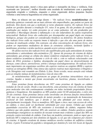 Nacional não tem poder, moral e ética para aplicar o monopólio da força e violência. Está
ocorrendo um “processo”, melhor dizendo uma escalada de totalitarismo com a população
angustiada exigindo a violência, enquanto o crime organizado defeca pequenas facções
violentas e uma torna-se hegemônica no crime organizado.
Bem, os tchecos em seu artigo dizem: - “Os radicais livres, metalothioneínas são
partículas químicas contendo um ou mais elétrons não emparelhados, que podem ser parte da
molécula. Eles fazem com que a molécula se torne altamente reativo. Os radicais livres (a)
podem ser gerados durante a irradiação UV, raios X ou gama, (b) são produtos de reações
catalisadas por metais, (c) estão presentes no ar como poluentes, (d) são produzidos por
neutrófilos e Macrófagos durante a inflamação e (e) são subprodutos da cadeia respiratória
mitocondrial. Radicais livres são conhecidos por desempenhar um papel duplo em sistemas
biológicos, porque eles podem ser considerados benéficos ou deletérios. Os efeitos benéficos
dos radicais livres estão na resposta imune à infecção e que eles são uma parte de muitos
sistemas de sinalização celular. Em contraste, em altas concentrações de radicais livres, eles
podem ser importantes mediadores de danos às estruturas celulares, incluindo lipídios e
membranas, proteínas e ácidos nucleicos, quando ocorre estresse oxidativo.
Os efeitos nocivos dos radicais livres são equilibrados pela ação antioxidante de enzimas
antioxidantes e antioxidantes não-enzimáticos [5]. Apesar da presença do sistema de defesa
antioxidante, que protege as células dos danos oxidativos originados pelos radicais livres, os
danos oxidativos acumulam-se durante o ciclo de vida e, com os radicais relacionados com
danos de DNA, proteínas e lipídios, desempenha um papel chave no desenvolvimento de
doenças, como câncer, aterosclerose, artrite e doenças neurodegenerativas. Os radicais livres
mais importantes em organismos aeróbios são espécies reativas ao oxigênio (ROS) e espécies
reativas ao nitrogênio (RNS). Uma síntese das espécies reativas mais importantes o Oxigênio e
a do Nitrogênio está resumido em (Tabela 1) foto. Nesta revisão, nossa atenção está voltada
para as relações mútuas de metalotioneína e íons de zinco (II).
As metalotioneínas (MTs) pertencem ao grupo de proteínas intracelulares ricas em
cisteína, ligadas a metais que foram encontradas em bactérias, plantas, invertebrados e
vertebrados.
Estas proteínas foram descobertas em 1957 como proteínas de ligação ao cádmio
isoladas de rim de cavalo. Desde a sua descoberta, estas proteínas ricas em cisteína de baixo
peso molecular têm sido continuamente estudadas em todas incluindo propriedades físicas,
químicas e bioquímicas. Em mamíferos as MTs podem conter 61-68 aminoácidos, e entre eles
20 são cisteínas. Estas proteínas únicas estão envolvidas em diversas funções intracelulares
[18], mas seu papel na desintoxicação de metais pesados e na manutenção da homeostase
essencial de íons metálicos, que é devido à sua alta afinidade por esses metais, é
principalmente investigado. Para os mamíferos, MTs ligam o zinco, mas com excesso de cobre
ou cádmio, o zinco pode ser facilmente substituído por esses metais. Células que contêm
quantidades excessivas de MTs são resistentes à toxicidade de cádmio, enquanto linhas
celulares que não podem sintetizar MTs são sensíveis ao cádmio. Estudos genéticos usando
camundongos transgênicos ou modelos de nocaute tornam mais evidentes o papel das MTs na
proteção contra toxicidade de cádmio. Com base em modelos estruturais, pode-se supor que a
molécula MT é composta por dois domínios de ligação, α e β, que são compostos por clusters
de cisteína. A ligando covalente de átomos metálicos envolve resíduos de sulfídrico cisteína
(Foto). A parte N-terminal do peptídeo e designada por domínio β e tem três locais de ligação
 