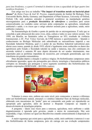 para íons bivalentes, e a parte C-terminal (o domínio α) tem a capacidade de ligar quatro íons
metálicos bivalentes. ”
Este artigo nos leva ao trabalho “The impact of transition metals on bacterial plant
disease” de Helen Fones & Gail M. Preston, respectivamente do Institut für Biologie, Freie
Universität Berlin, Berlin, Germany; and Department of Plant Sciences, University of Oxford,
Oxford, UK; nele podemos entender o potencial econômico na manipulação genética
microrganismos para a produção biossintética de sideróforos e correlatos para serem
comercializados ou vendidos como serviços pelas corporações na agricultura, remediação
ambiental e saúde, e os riscos que o artigo anterior assinala para a agricultura, saúde, meio
ambiente e natureza.
Na fenomenologia de Goethe o ponto de partida são os microrganismos. É nele que se
consolida a ação ultrassocial dos seres vivos, etnia, cultura e todos os seus valores sociais. Em
1999, em Brasília, no Seminário sobre os Transgênicos no STJ, resultado de violência
transnacional, o Dr. Prof. Volney Garrafa, da UNB mereceu o questionamento: - Quando o
conhecimento na Biologia Molecular está subordinado ao mercantilismo imperial e sua
Sociedade Industrial Moderna, qual é o poder de sua Bioética Industrial (adventícia) para
alterar esses rumos, quando já, desde 1919, oficial e legalmente eram conhecidos os danos dos
agrotóxicos pelo Estado e Sociedade (alemã) na saúde e natureza, mas eles continuam em
ascensão rentável e somente 80 anos depois deixaram de ser usados internamente, mas
exportados para as periferias impedidas de recusá-los, por corrupção generalizada, que nos
transforma em grandes consumidores.
Duas décadas depois a situação é caótica e trágica. Os biofertilizantes camponeses antes
oficialmente ignorados, agora são perseguidos por ciência, tecnologia e funcionários públicos
corruptos ou alienados que protegem o novo segmento econômico dos biofertilizantes das
grandes corporações (SERENADE – BAYER e outros).
Voltamos à estaca zero, embora em outro nível, pois começamos a marcar a diferença
entre um biofertilizante natural, artesanal e o sintético industrial fruto da biologia molecular,
elaborado com mecanismos de “poder” para ser consumido sem poder ser reproduzido ou
apropriado pelo agricultor, além de destruir o Biopoder Camponês ao impedir o
desenvolvimento de tecnologias próprias.
A pergunta: - Quais seus riscos para a natureza, agricultura, meio ambiente e saúde
dogmaticamente é ignorada pelo governo, estado e meios de comunicação. Não será
respondida, e logo, veremos ser igual aos Bacullovirus estando comercialmente à disposição no
mercado.
A maior segurança que existe para a agricultura, saúde, meio ambiente e natureza é o uso
dos biofertilizantes de forma camponesa, pois ele carrega em sua evolução componentes
 