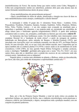 (metalothioneínas do Ferro). Da mesma forma que outros metais como Cobre, Manganês e
Cobre tem comportamento similar aos sideróforos, podemos abrir para uma dezena mais de
metais formando metalothioneínas dentro de pouco tempo.
- Essas metalothioneínas são potencialmente perigosas?
- Qual a possibilidade de efeito de adição, potenciação e sinergia nos riscos de duas ou
mais metalothioneínas nestes arranjos, combinações e cálculo fatorial?
A insinuação é válida: O grupo dos 11 elementos Terras Raras - Lantânio, Cério,
Praseodímio, Neodímio, Prométrio, Samário, Európio, Gadolínio, Térbio, Disprósio, Hólmio,
Érbio, Túlio, Yterbio, Lutécio - é um dos campos mais avançado na atualidade para a
agricultura e qualidade dos alimentos e sua resposta pode ser encontrada nas entrelinhas do
artigo tcheco para o fertilizante agrícola (oligoelemento) ZINCO. A partir dele podemos
considerar todos os outros, sós, arranjados, combinados ou fatorial, que está como o anexo II.
As harmonias das boas lembranças curam. Um dos trabalhos mais interessantes como
estudante florestal foi a "produção de ácido cítrico", a partir da serragem de madeira,
hidrolisada em Beta-glicose, pelos métodos de Bergius e Scholler-Tornesch (1932), que
inoculado com Aspergillus niger em ventilação constante, nos idos de 1971, no Parque Pereyra
Iraola, foi uma inovação. Sim, eu sei que vocês não tinham nascido, mas é importante que na
época também não se conhecia plantas C4 (1974) e menos ainda as do metabolismo do ácido
crassulácico, CAM (1985), do meu querido Nopal (Palma Forrageira) e amadas cactáceas,
como o etnológico "Lobrobó", apelidado pela igreja com o nome "Ora Pro Nobis", em seus
santos óleos, para não se identificar com a comida dos escravos de um continente onde não
existem cactos. Aprenderam com os indígenas?
Naquela época, a enzima mais abundante no planeta, a Rubisco, ainda era desconhecida,
por favor, não riam, pois ainda não alcançamos a espiritualidade contida nela.[177]
Bem, até o fim da Primeira Guerra Mundial, o total de ácido cítrico era produto da
agricultura italiana, em especial da Sicília, mas a indústria microbiológica norte-americana o
começou a obtê-lo, por fermentação, e depois, monopolizou toda a produção mundial, com um
conjunto de patentes poderosas.
 