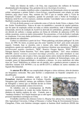 Todos nós falamos da máfia e do Etna, mas esquecemos dos milhares de hectares
abandonadas pelo desemprego. Sim, gostamos da tecno-Sociologia-Econômica.
Em 1937, os estudos científicos sobre a importância da fermentação cítrica na respiração
celular outorgaram o prémio Nobel a Szent-Györgyi, especificamente com relação ao ácido
fumárico, peça chave nessa. Mas, somente em 1953 é que os estudos sobre o "Ciclo da
Respiração Celular” serão completos, quando foi premiado com o Nobel de Fisiologia e
Medicina Adolf Krebs e Fritz Lipmann, cientistas alemães "convidados" para a universidade de
Sheffield e recebeu o nome do primeiro.
O Ciclo de Krebs passou a ser conhecido como o Ciclo do Ácido Cítrico, e depois, Ciclo
dos Ácidos Tricarboxílicos. Trata-se de uma via metabólica e sucessão de reações químicas,
que faz parte da respiração celular em todas as células anaeróbicas, onde é libertada energia
armazenada, através da oxidação da Acetil-Coa derivado de carboidratos, gorduras e proteínas
em dióxido de carbono e energia química em forma de trifosfato de adenosina (ATP). Em
células eucariotas, ocorre na matriz mitocondrial. Nos procariotas, o Ciclo de Krebs é realizado
no citoplasma. Com esses dados preliminares, vocês podem começar a entender o preâmbulo e
então adentrar aos sideróforos.
Conheci os sideróforos a partir do livro " Plants pathology and plants pathogens" de John
Lucas, de 1998. No início, eu pensei que eles eram "anjinhos do bem", pois assim está posto
naquele. Contudo, hoje se encontra, com o mesmo zelo, tanto sideróforos nos agentes
patogênicos, quanto nos saprófitos, pois o que interessa é dominar seus mecanismos ("NRPSs",
nonribossomal peptides sintethases; "ROS", Reactive Oxygen Species; “RNS” Reactive
Nitrogen Species; Fenton Reaction; "Fur", ferric uptake regulation; " Zur"; stress oxidation;
NRAMP, natural resistence associated macrófagos proteínas, etc.) para introduzir os seus
genes em plasmídeos, não só para o ferro, mas para muitos outros metais da tabela periódica, a
fim de produzir serviços sanitários ou de qualidade e produtos de biotecnologia, como, por
exemplo, genes de hipersensibilidade e resistência a doenças. As ervas medicinais são todas
ricas em "esses" Sideróforos ao refazer um elo partido, mas a ganância procura a patente no
sideróforo mutante (US 4479936 a ou na nrrl-B-12537) e milhares de outros mantidos em
Segredo Bio-Industrial.
Os anexos II e III por sua complexidade obrigam a várias releituras, além do domínio
em bioquímica molecular. Mas para facilitar a compreensão no biopoder camponês eis a
decodificação:
- A preocupação climática expõe o risco do
Permafrost, depósito gigantesco de Carbono, Enxofre,
Nitrogênio (gás carbônico, metano, gás sulfídrico, Óxidos
de Nitrogênio e outros) que se liberado devido ao Efeito
Estufa expõe a humanidade a danos irreversíveis.
Os trabalhos com os cromatogramas de Pfeiffer
mostram a importância do estado dos ácidos húmicos na
dinâmica da matéria orgânica do solo. Contudo, para a
“mudança climática” há a fração huminas que se sabe agora
possuem importância estratégica no Clima.
O trabalho científico dos chineses Cuilan Li, Shuqing Gao, Qiang Gao, Jinjing Zhang do
Jilin Agricultural University, College of Resource e Lichun Wang do Environmental Science,
Changchun, China, com huminas consegue separar as huminas álcali insolúveis (HAIS) das
 