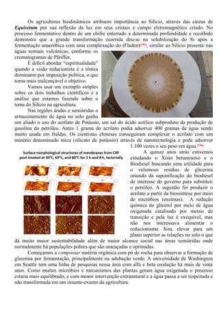 Os agricultores biodinâmicos atribuem importância ao Silício, através das cinzas de
Equisetum por sua reflexão da luz em seus cristais e campo eletromagnético criado. No
processo fermentativo dentro de um chifre enterrado a determinada profundidade e recolhido
demonstra que a grande transformação ocorrida deu-se na solubilização do Si após a
fermentação anaeróbica com uma complexação do (Fladen)[195], similar ao Silício presente nas
águas termais vulcânicas, conforme os
cromatogramas de Pfeiffer.
É difícil abordar “espiritualidade”
quando a visão reducionista é a tônica
dominante por imposição política, o que
torna mais inalcançável o objetivo.
Vamos usar um exemplo simples
sobre os dois trabalhos científicos e a
análise que estamos fazendo sobre o
tema do Silício na agricultura.
Nas regiões áridas e semiáridas o
armazenamento de água no solo ganha
um aliado o uso do acrilato de Potássio, um sal do ácido acrílico subproduto da produção de
gasolina do petróleo. Antes 1 grama do acrilato podia adsorver 400 gramas de água sendo
muito usada em fraldas. Os cientistas chineses conseguiram complexar o acrilato com um
minério denominado mica (silicato de potássio) através de nanotecnologia e pode adsorver
1.100 vezes o seu peso em água.[196]
A quinze anos atrás estivemos
estudando o Xisto betuminoso e o
Biodiesel buscando uma utilidade para
o volumoso resíduo de glicerina
oriundo da saponificação do biodiesel
de interesse do governo para substituir
o petróleo. A sugestão foi produzir o
acrilato a partir da biossíntese por meio
de micróbios (enzimas). A redução
química do glicerol por meio de água
oxigenada catalisado por metais de
transição e pela luz é exequível, mas
não nos interessava alimentar o
reducionismo. Sim, elevar para um
plano superior as relações no solo o que
dá muito maior sustentabilidade além de maior alcance social nas áreas semiáridas onde
normalmente há populações pobres que são ameaçadas e oprimidas.
Começamos a compostar matéria orgânica com pó de rocha para observar a formação de
glicerina por fermentação, principalmente na adubação verde. A universidade de Washington
em Seattle tem uma linha de pesquisas nessa área com alfa e beta oxidação há mais de vinte
anos. Como muitos micróbios e mecanismos das plantas geram água oxigenada o processo
estaria mais equilibrado, e com menor intervenção extranatural e a água passa a ser respeitada e
não transformada em um insumo-exumo da agricultura.
 