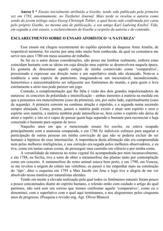 Anexo I * Ensaio inicialmente atribuído a Goethe, tendo sido publicado pela primeira
vez em 1783, anonimamente, no Tierfurter Journal. Mais tarde se revelou a autoria como
sendo do jovem teólogo suíço Georg Christoph Tobler, a qual havia sido confirmada por carta
pelo próprio Goethe, no mesmo ano de publicação, a seu amigo Karl Ludwing Knebel. Vide,
em seguida a este ensaio, o esclarecimento de Goethe a respeito da autoria e do conteúdo.
ESCLARECIMENTO SOBRE O ENSAIO AFORÍSTICO ‘A NATUREZA’
Esse ensaio me chegou recentemente do espólio epistolar da duquesa Anna Amalia, de
respeitável memória; foi escrito por uma mão muito bem conhecida, da qual eu costumava me
servir nos anos 1780 em meus assuntos de trabalho.
Se fui eu o autor dessas considerações, não posso me lembrar realmente, embora estas
coincidam bastante com as ideias em cuja direção meu espírito se desenvolvera naquela época.
Eu gostaria de denominar aquele estágio de minha cosmovisão como ‘comparativo’,
pressionado a expressar sua direção rumo a um superlativo ainda não alcançado. Nota-se a
tendência a uma espécie de panteísmo, imaginando-se um inescrutável, incondicionado,
humorístico e autocontraditório ser subjacente aos fenômenos do mundo, e para quem o leva
estritamente a sério isso pode parecer um jogo.
Contudo, a complementação que lhe falta é visão dos dois grandes impulsionadores da
natureza: os conceitos de polaridade e intensificação – ambas inerentes à matéria na medida em
que a pensamos ora materialmente (caso da primeira), ora, por outro lado, espiritualmente (caso
da segunda). A primeira consiste na contínua atração e repulsão, e a segunda numa ascensão
sempre almejada. Como, porém, jamais a matéria pode existir e atuar sem espírito e nem o
espírito sem matéria, a matéria também pode intensificar-se, bem como o espírito não deixa de
atrair e repelir; e isto só é capaz de pensar quem haja separado o bastante para reconectar e haja
conectado o bastante para separar de novo.
Naqueles anos em que o mencionado ensaio foi escrito, eu estava ocupado
principalmente com a anatomia comparada, e em 1786 fiz indizíveis esforços para angariar a
participação de outras pessoas em minha convicção de que não se poderia excluir do ser
humano a hipótese do osso intermaxilar. A importância desta afirmação não era compreendida
nem pelas melhores inteligências, e sua correção era negada pelos melhores observadores, e eu
tive, como em tantas outras coisas, de prosseguir meu caminho em silêncio e por minha conta.
A versatilidade da natureza no reino vegetal foi acompanhada por mim incansavelmente,
e em 1788, na Sicília, tive a sorte de obter a metamorfose das plantas tanto por contemplação
como em conceito. A metamorfose do reino animal estava bem perto, e em 1790, em Veneza,
se me revelou a origem do crânio nas vértebras; eu passei a me empenhar mais na construção
do ‘tipo’, ditei o esquema em 1795 a Max Jacobi em Jena e logo tive a alegria de me ver
absolvido nessa matéria por naturalistas alemães.
Tendo em mente a elevada realização pela qual todos os fenômenos naturais foram pouco
a pouco concatenados diante do espírito humano, e relendo então com cuidado o artigo do qual
partimos, não será sem um sorriso que iremos confrontar aquele ‘comparativo’, como eu o
denominei, com o superlativo com o qual aqui terminamos, e nos alegraremos pelos cinquenta
anos de progresso. (Pesquisa e revisão eng. Agr. Oliver Blanco)
 