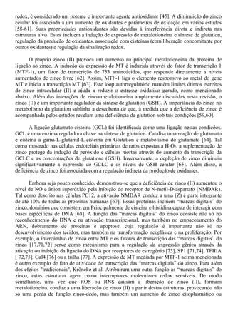redox, é considerado um potente e importante agente antioxidante [45]. A diminuição do zinco
celular foi associada a um aumento de oxidantes e parâmetros de oxidação em vários estudos
[58-61]. Suas propriedades antioxidantes são devidas à interferência direta e indireta nas
estruturas alvo. Estes incluem a indução de expressão de metalotioneína e síntese de glutation,
regulação da produção de oxidantes, associação com cisteínas (com liberação concomitante por
outros oxidantes) e regulação da sinalização redox.
O próprio zinco (II) provoca um aumento na principal metalotioneína da proteína de
ligação ao zinco. A indução da expressão de MT é induzida através do fator de transcrição 1
(MTF-1), um fator de transcrição de 753 aminoácidos, que responde diretamente a níveis
aumentados de zinco livre [62]. Assim, MTF-1 liga o elemento responsivo ao metal do gene
MT e inicia a transcrição MT [63]. Este loop autorregulatório mantém limites ótimos estreitos
de zinco intracelular (II) e ajuda a reduzir o estresse oxidativo gerado, como mencionado
abaixo. Além das interações de zinco-metalotioneína amplamente discutidas nesta revisão, o
zinco (II) é um importante regulador da síntese de glutation (GSH). A importância do zinco no
metabolismo da glutation sublinha a descoberta de que, à medida que a deficiência de zinco é
acompanhada pelos estudos revelam uma deficiência de glutation sob tais condições [59,60].
A ligação glutamato-cisteína (GCL) foi identificada como uma ligação nestas condições.
GCL é uma enzima reguladora chave na síntese de glutation. Catalisa uma reação de glutamato
e cisteína a gama-L-glutamil-L-cisteína em Glutation e metabolismo do glutamato [64]. Tal
como mostrado nas células endoteliais primárias de ratos expostas a H2O2, a suplementação de
zinco protege da indução de peróxido e células mortas através do aumento da transcrição da
GCLC e as concentrações de glutationa (GSH). Inversamente, a depleção de zinco diminuiu
significativamente a expressão de GCLC e os níveis de GSH celular [65]. Além disso, a
deficiência de zinco foi associada com a regulação indireta da produção de oxidantes.
Embora seja pouco conhecido, demonstrou-se que a deficiência de zinco (II) aumentou o
nível de NO e ânion superóxido pela inibição do receptor de N-metil-D-aspartato (NMDAR).
Tal como descrito nas células PC12, a ativação NMDAR conduz a uma (Z) é parte integrante
de até 10% de todas as proteínas humanas [67]. Essas proteínas incluem “marcas digitais” do
zinco, domínios que consistem em Principalmente de cisteína e histidina capaz de interagir com
bases específicas de DNA [68]. A função das “marcas digitais” do zinco consiste não só no
reconhecimento do DNA e na ativação transcripcional, mas também no empacotamento do
ARN, dobramento de proteínas e apoptose, cuja regulação é importante não só no
desenvolvimento dos tecidos, mas também na transformação neoplásica e na proliferação. Por
exemplo, o intercâmbio de zinco entre MT e os fatores de transcrição das “marcas digitais” do
zinco [17,71,72] serve como mecanismo para a regulação da expressão gênica através da
ativação ou inibição da ligação do DNA por receptores de estrogênio [73], SP1 [71,74], TFIIIA
[ 72,75], Gal4 [76] ou a trilha [77]. A expressão de MT mediada por MTF-1 acima mencionada
é outro exemplo de fato de atividade de transcrição das “marcas digitais” do zinco. Para além
dos efeitos "tradicionais", Kröncke et al. Atribuíram uma outra função as “marcas digitais” do
zinco, estas estruturas agem como interruptores moleculares redox sensíveis. De modo
semelhante, uma vez que ROS ou RNS causam a liberação de zinco (II), formam
metalotioneína, conduz a uma liberação de zinco (II) a partir destas estruturas, provocando não
só uma perda de função zinco-dedo, mas também um aumento de zinco citoplasmático ou
 