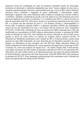 numerosos locais de coordenação de zinco de proteínas (incluindo fatores de transcrição,
moléculas de sinalização e moléculas adaptadoras que usam “marcas digitais de zinco para a
interação proteína-proteína) oferecem a oportunidade para que o nível de MT celular influencie
processos chave, incluindo a regulação de genes, proliferação e diferenciação celular,
transdução e apoptose, bem como influenciar danos oxidativos causados por estresse oxidativo
e eletrófilos. Adotada e modificada de acordo com [18]. Maret et al. [76] mostraram que existe
uma troca rápida de zinco entre as isoformas 1 e 2 e também entre MT2 e o cluster de zinco no
fator de transcrição Gal4 [76]. Além disso, Jacob et al. encontraram transferência de zinco entre
MT e as formas apo das proteínas de zinco E. coli fosfatase alcalina e carboxipeptidase A
bovina [80]. O glutation reduzida (GSH) e o glutation dissulfeto (GSSG) são moduladores
críticos da taxa de transferência de zinco e do número final de átomos de zinco transferidos
[79,81,82]. A GSH inibe a libertação de zinco na ausência de GSSG, indicando que a MT está
estabilizada em concentrações de GSH celulares relativamente elevadas. A presença de GSSG
resulta na liberação de zinco [81]. Sob condições de estresse, liberação de zinco da MT ocorre
quando os níveis de óxido nítrico ou espécies de oxigênio reativo aumentar [83-86]. O
tratamento de fibroblastos pulmonares com o doador de NO, a S-nitrosocisteína, resultou num
aumento do zinco lábil intracelular, tal como detectado por um fluoróforo específico de zinco,
Zinquin, em fibroblastos de tipo selvagem, mas não MT-nulo. Dados adicionais obtidos em
células endoteliais da artéria pulmonar de ovinos sugeriram um papel para a forma apo de MT,
a tioneína (T), como uma proteína de ligação Zn2 + em células intactas [84]. Coletivamente,
esses dados mostraram que MT medeia as alterações induzidas por NO no Zn intracelular (II).
Além disso, em outro estudo, Pearce et al. Demonstraram que, em cultivo de células endoteliais
da artéria pulmonar, uma proteína de fusão fluorescente verde MT (FRET-MT) sofre mudanças
na presença de NO [87]. Estas mudanças conformacionais são consistentes com a liberação de
metais dos aglomerados de tiolatos de MT [88-90]. ”
 