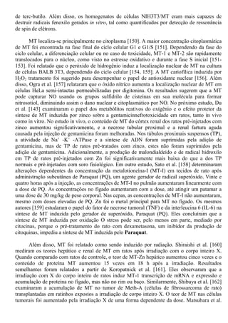 de terc-butilo. Além disso, os homogenatos de células NIH3T3/MT eram mais capazes de
destruir radicais fenoxilo gerados in vitro, tal como quantificados por detecção de ressonância
de spin de elétrons.
MT localiza-se principalmente no citoplasma [150]. A maior concentração citoplasmática
de MT foi encontrada na fase final do ciclo celular G1 e G1/S [151]. Dependendo da fase do
ciclo celular, a diferenciação celular ou no caso de toxicidade, MT-1 e MT-2 são rapidamente
translocados para o núcleo, como visto no estresse oxidativo e durante a fase S inicial [151-
153]. Foi relatado que o peróxido de hidrogênio induz a localização nuclear de MT na cultura
de células BALB 3T3, dependendo do ciclo celular [154, 155]. A MT cariofílica induzida por
H2O2 tratamento foi sugerido para desempenhar o papel de antioxidante nuclear [156]. Além
disso, Ogra et al. [157] relataram que o óxido nítrico aumenta a localização nuclear de MT em
células HeLa semi-intactas permeabilizadas por digitonina. Os resultados sugerem que a MT
pode capturar NO usando os grupos sulfidrilo de cisteínas em sua molécula para formar
nitrosotiol, diminuindo assim o dano nuclear e citoplasmático por NO. No próximo estudo, Du
et al. [143] examinaram o papel dos metabólitos reativos do oxigênio e o efeito protetor da
síntese de MT induzida por zinco sobre a gentamicinnefrotoxicidade em ratos, tanto in vivo
como in vitro. No estudo in vivo, o conteúdo de MT do córtex renal dos ratos pré-injetados com
zinco aumentou significativamente, e a necrose tubular proximal e a renal fartura aguda
causada pela injeção de gentamicina foram melhoradas. Nos túbulos proximais suspensos (TP),
a atividade de Na+
-K+
-ATPase e a síntese de ADN foram suprimidas pela adição de
gentamicina, mas de TP de ratos pré-tratados com zinco, estes não foram suprimidos pela
adição de gentamicina. Adicionalmente, a produção de malondialdeído e de radical hidroxilo
em TP de ratos pré-injetados com Zn foi significativamente mais baixa do que a dos TP
normais e pré-injetados com soro fisiológico. Em outro estudo, Sato et al. [158] determinaram
alterações dependentes da concentração da metalotioneína-I (MT-I) em tecidos de rato após
administração subcutânea de Paraquat (PQ), um agente gerador de radical superóxido. Vinte e
quatro horas após a injeção, as concentrações de MT-I no pulmão aumentaram linearmente com
a dose de PQ. As concentrações no fígado aumentaram com a dose, até atingir um patamar a
uma dose de 30 mg/kg de peso corporal. Nas cepas, as concentrações de MT-I não aumentaram,
mesmo com doses elevadas de PQ. Zn foi o metal principal para MT no fígado. Os mesmos
autores [159] estudaram o papel do fator de necrose tumoral (TNF) e da interleucina 6 (IL-6) na
síntese de MT induzida pelo gerador de superóxido, Paraquat (PQ). Eles concluíram que a
síntese de MT induzida por oxidação O stress pode ser, pelo menos em parte, mediado por
citocinas, porque o pré-tratamento do rato com dexametasona, um inibidor da produção de
citoquinas, impediu a síntese de MT induzida pelo Paraquat.
Além disso, MT foi relatado como sendo induzido por radiação. Shiraishi et al. [160]
mediram os teores hepático e renal de MT em ratos após irradiação com o corpo inteiro X.
Quando comparado com ratos de controle, o teor de MT-Zn hepático aumentou cinco vezes e o
conteúdo de proteína MT aumentou 15 vezes em 18 h após a irradiação. Resultados
semelhantes foram relatados a partir de Koropatnick et al. [161]. Eles observaram que a
irradiação com X do corpo inteiro de ratos induz MT-1 transcrição de mRNA e expressão e
acumulação de proteína no fígado, mas não no rim ou baço. Similarmente, Shibuya et al. [162]
examinaram a acumulação de MT no tumor de Meth-A (células de fibrossarcoma de rato)
transplantadas em ratinhos expostos a irradiação de corpo inteiro X. O teor de MT nas células
tumorais foi aumentado pela irradiação X de uma forma dependente da dose. Matsubara et al.
 