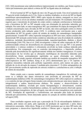 [163, 164] encontraram uma radiorresistência impressionante em ratinhos, que foram sujeitos a
vários pré-tratamentos para induzir a síntese de MT no fígado antes da irradiação.
O nível normal de MT no fígado do rato é de 20 μg/g de tecido. Este nível aumentou até
70 μg/g de tecido irradiação em 6,3 Gy. Entre os ratinhos irradiados, os níveis de MT no fígado
aumentaram aproximadamente 200% -800% após injeção de cádmio, manganês ou zinco, em
comparação com os níveis de ratinhos irradiados sem pré-tratamento. Os resultados observados
sugerem que o mecanismo de proteção do corpo contra a radiação correlaciona-se fortemente
com a biossíntese de MT ou MT atuando como um eliminador de peróxidos induzidos por
radiação. Por outro lado, os ratos transgênicos MT, que continham 56 cópias do transgene MT-I
e tinham concentrações mais elevadas de MT no tecido, não estava protegido contra os efeitos
tóxicos produzidos pela radiação gama [165]. A evidência mais convincente para a ação
antioxidante de MT foi gerada a partir de estudos de modelo de camundongos manipulados
geneticamente. Usando MT- sobre expressão transgênica ou MT-zero ratos, muitos estudos têm
demonstrado MT proteção contra lesões oxidativas induzidas por uma diversidade de condições
oxidativas, incluindo doxorrubicina cardiotoxicidade, isquemia/reperfusão, diabetes e álcool
administração [166-170]. Sun et al. [166] investigaram o efeito da sobre expressão de MT na
cardiotoxicidade crônica de doxorrubicina em camundongos, uma vez que MT é um potente
antioxidante e o estresse oxidativo é criticamente envolvido na lesão cardíaca induzida pela
doxorrubicina. Em comparação com os controles não-transgênicos, a hipertrofia cardíaca
induzida pela doxorrubicina foi significativamente inibida nos ratinhos transgênicos. O exame
microscópico de luz revelou que as alterações morfológicas do miocárdio induzidas pela
doxorrubicina foram acentuadamente suprimidas ou quase eliminadas nos ratinhos
transgênicos. No estudo seguinte utilizando também um modelo de murganho transgênico MT
sobre-expressivo de MT cardíaco, Kang et al. [167] demonstraram que a TA suprime a
apoptose miocárdica induzida pela perfusão isquemiária através, pelo menos em parte, da
inibição da via de ativação da caspase-3 mediada pelo citocromo C. O efeito antiapoptótico da
MT provavelmente resulta da supressão do estresse oxidativo e correlaciona-se com a inibição
do infarto do miocárdio.
Outro estudo com o mesmo modelo de camundongos transgênicos foi realizado para
testar se a inibição dos danos nitrosativos está envolvida na prevenção da MT da
cardiomiopatia diabética [168]. Os camundongos transgênicos MT sobre-expressivos cardíacos
e os controles de tipo selvagem foram tratados com estreptozotocina por uma única injeção, via
intraperitoneal e ambos desenvolveram diabetes. No entanto, o desenvolvimento de
cardiomiopatia diabética, revelado por exame histopatológico e ultraestrutural, creatina
fosfoquinase sérica e análise hemodinâmica cardíaca, foi significativamente observado apenas
em camundongos transgênicos, de tipo selvagem, mas não em ratos transgênicos com expressão
de MT. Formações de superóxido e 3-nitrotirosina, um marcador para lesão de proteína
induzida por peroxinitrito, foram detectadas apenas no coração de ratinhos diabéticos de tipo
selvagem [168].
Estes resultados sugerem assim que a prevenção da TA da miocardiopatia diabética é
mediada, pelo menos em parte, pela supressão da produção de superóxido e pelos danos
nitrosativos associados. Além disso, Wang et al. [169] mostraram que os ratos MT-nulos são
mais propensos a desenvolver hipertrofia cardíaca e fibrose após a ingestão de uma dieta
 