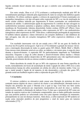 líquida contendo álcool durante dois meses do que o controle com camundongos do tipo
selvagem.
Em outro estudo, Zhou et al. [171] avaliaram a cardioproteção mediada pela MT do
remodelamento patológico induzido pela angiotensina II, tanto no coração não diabético quanto
no diabético. Os efeitos cardíacos agudos e crónicos da angiotensina II foram examinados em
murganhos transgênicos e de tipo selvagem sobre expressão de MT e as vias de sinalização da
morte celular cardíaca induzida por angiotensina II foram examinadas em cardiomiócitos
neonatais de ratinho. A administração aguda de angiotensina II a ratinhos de tipo selvagem ou
cardiomiócitos neonatais aumentou a apoptose cardíaca, danos nitrosativos e translocação da
membrana da Nicotinamida Adenina dinucleótido fosfato oxidase (NOX) p47 (Phox). Estes
efeitos foram anulados em ratos transgênicos sobre expressores de MT e em cardiomiócitos
transgênicos sobre-expressores de MT. Além disso, a administração prolongada de angiotensina
II também induziu apoptose e danos nitrosativos em corações diabéticos e não diabéticos de
tipo selvagem, mas não em corações transgênicos MT sobre expressivos diabéticos e não
diabéticos.
Um resultado interessante veio de um estudo com a MT de um gene da família do
knockout da Drosophila melanogaster. Egli et al. [172] relataram a geração de moscas viáveis
com a interrupção direcionada de todos os quatro genes MT (MtnA, MtnB, MtnC e MtnD).
Estas moscas eram altamente sensíveis ao cobre, ao cádmio e, em menor grau, à carga de zinco
durante o desenvolvimento. A expressão MT foi particularmente importante na Viabilidade
masculina. Enquanto a carga de cobre durante o desenvolvimento afetou machos e fêmeas
igualmente, os machos adultos desprovidos de MT apresentaram uma vida significativamente
reduzida, possivelmente devido ao estresse oxidativo mediado pelo cobre.
Outra descoberta do estudo foi que os MTs são expressos de uma forma específica de
tecido, nomeadamente em locais de acumulação de metal. Ligação de cobre a MTs leva a uma
luminescência laranja de cobre acumulado em células de cobre do intestino médio. Uma vez
que o metal pesado é ligado de tal maneira, já não desencadeia a ativação dos genes MT,
gerando assim um feedback negativo sobre a expressão do gene MT [172].
7. Conclusões
O estresse oxidativo ou nitrosativo pode causar uma liberação de proteínas de zinco
contendo marcas digitais de zinco e motivos de cluster e sua redistribuição, alterando assim as
funções das proteínas das quais é liberada e/ou à qual se liga. Com base nos fatos acima
mencionados, MTs pertencem aos importantes mantenedores do pool de zinco e, também,
podem ser associados à eliminação de radicais livres. É claro que o potencial da MT como um
catador de espécies reativas não é totalmente compreendido, mas os dados publicados mostram
que essa proteína poderia ser selecionada como alvo para algumas estratégias de tratamento,
principalmente no caso de doenças tumorais. Além disso, a sobre-expressão de MT poderia ser
usada como marcador preditivo de pior prognóstico e sinal de maior grau em tumores
selecionados [173]. ”
 
