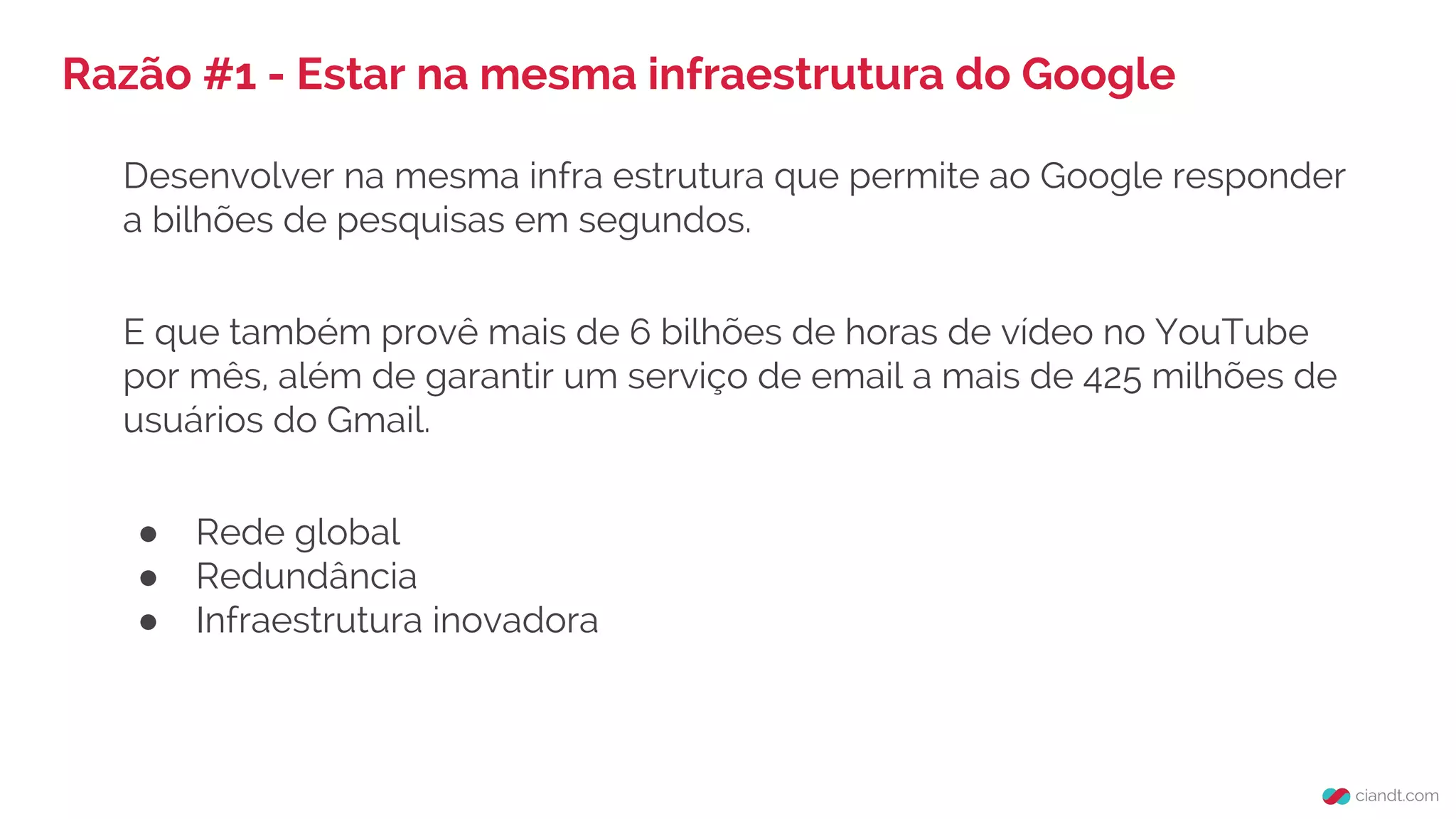 Razão #1 - Estar na mesma infraestrutura do Google
Desenvolver na mesma infra estrutura que permite ao Google responder
a bilhões de pesquisas em segundos.
E que também provê mais de 6 bilhões de horas de vídeo no YouTube
por mês, além de garantir um serviço de email a mais de 425 milhões de
usuários do Gmail.
● Rede global
● Redundância
● Infraestrutura inovadora
 