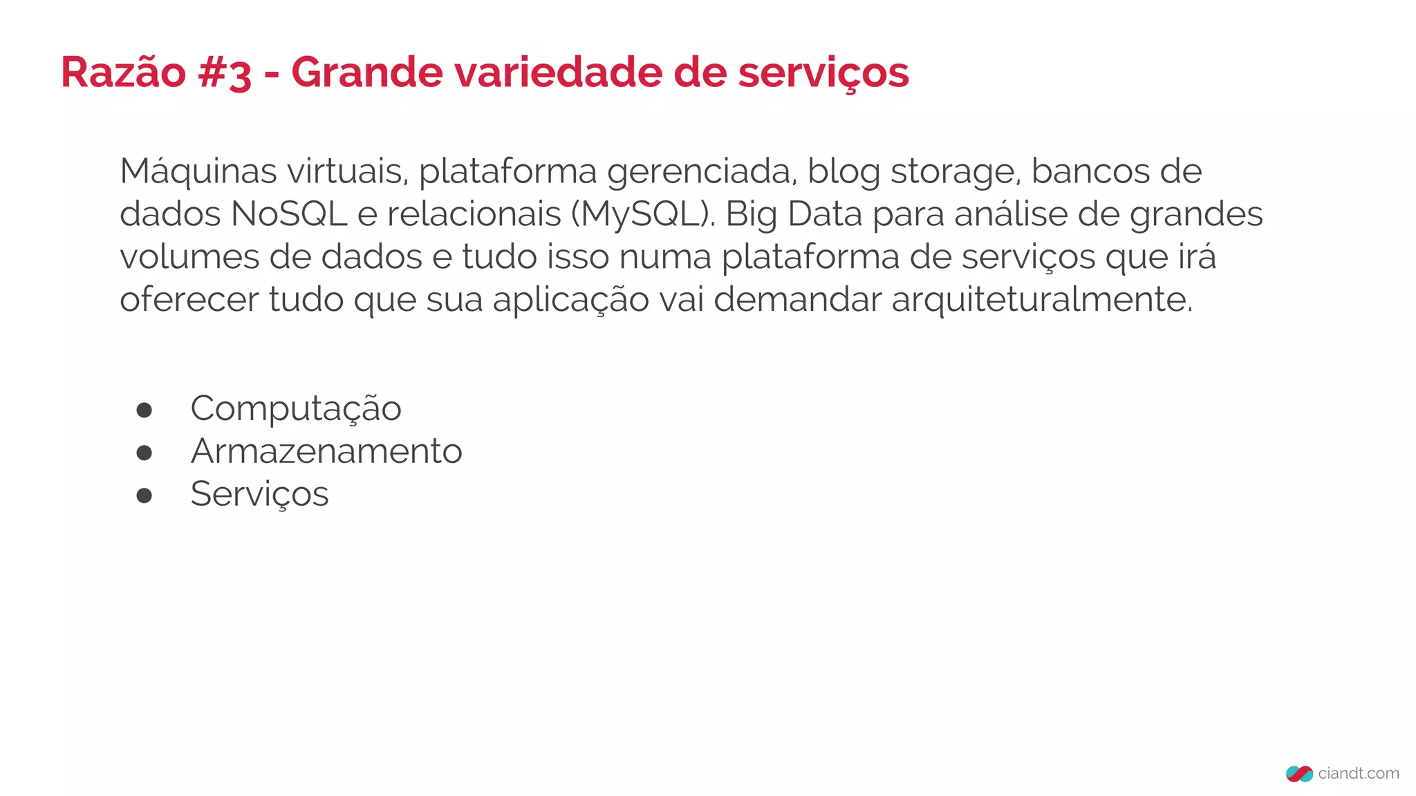 Razão #3 - Grande variedade de serviços
Máquinas virtuais, plataforma gerenciada, blog storage, bancos de
dados NoSQL e relacionais (MySQL). Big Data para análise de grandes
volumes de dados e tudo isso numa plataforma de serviços que irá
oferecer tudo que sua aplicação vai demandar arquiteturalmente.
● Computação
● Armazenamento
● Serviços
 