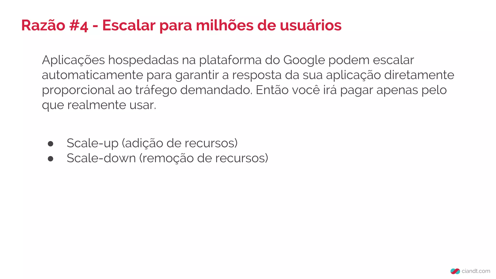 Razão #4 - Escalar para milhões de usuários
Aplicações hospedadas na plataforma do Google podem escalar
automaticamente para garantir a resposta da sua aplicação diretamente
proporcional ao tráfego demandado. Então você irá pagar apenas pelo
que realmente usar.
● Scale-up (adição de recursos)
● Scale-down (remoção de recursos)
 