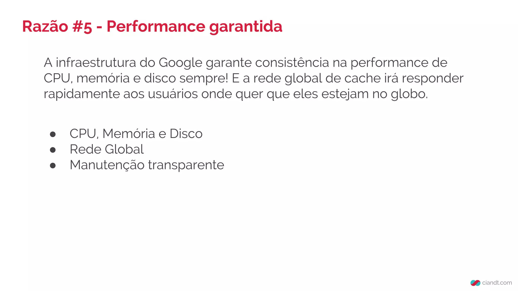Razão #5 - Performance garantida
A infraestrutura do Google garante consistência na performance de
CPU, memória e disco sempre! E a rede global de cache irá responder
rapidamente aos usuários onde quer que eles estejam no globo.
● CPU, Memória e Disco
● Rede Global
● Manutenção transparente
 