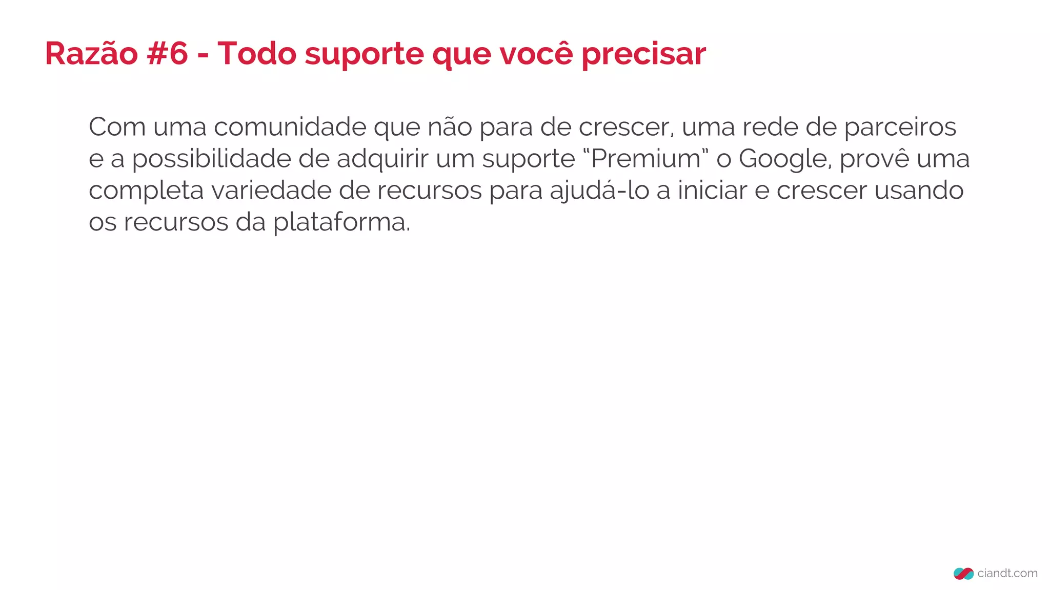 Razão #6 - Todo suporte que você precisar
Com uma comunidade que não para de crescer, uma rede de parceiros
e a possibilidade de adquirir um suporte “Premium” o Google, provê uma
completa variedade de recursos para ajudá-lo a iniciar e crescer usando
os recursos da plataforma.
 