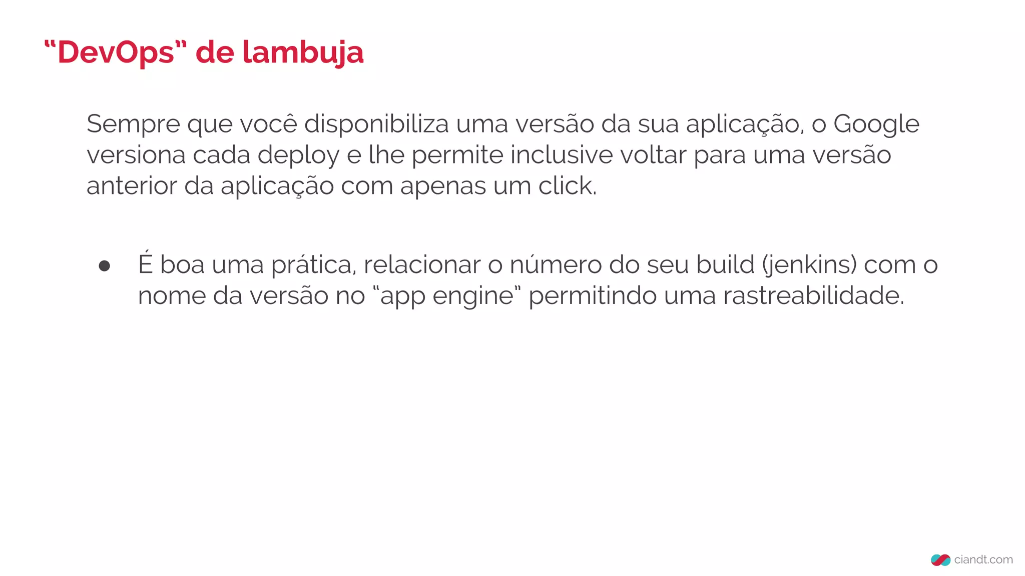 Sempre que você disponibiliza uma versão da sua aplicação, o Google
versiona cada deploy e lhe permite inclusive voltar para uma versão
anterior da aplicação com apenas um click.
● É boa uma prática, relacionar o número do seu build (jenkins) com o
nome da versão no “app engine” permitindo uma rastreabilidade.
“DevOps” de lambuja
 