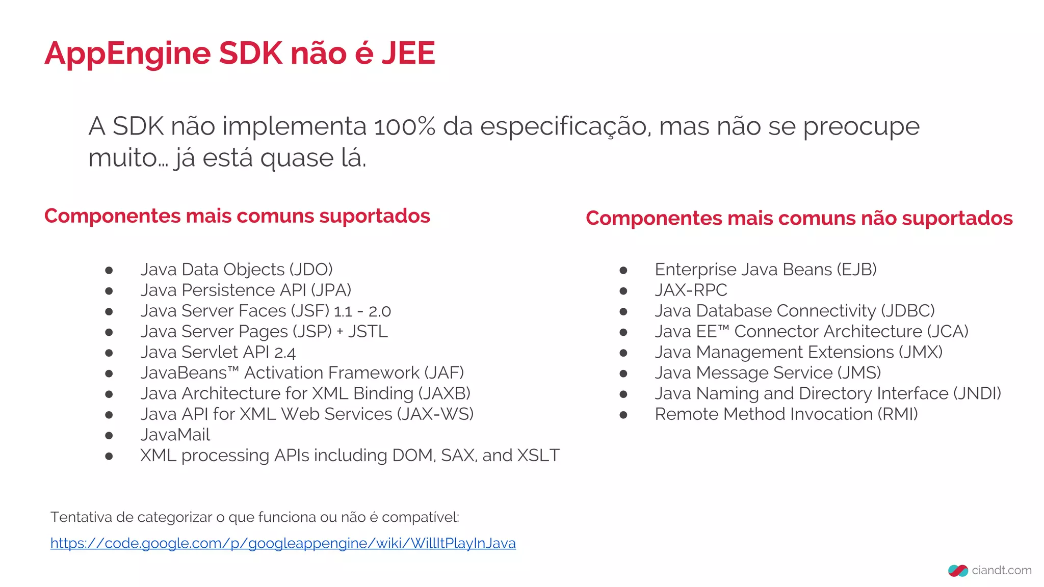 A SDK não implementa 100% da especificação, mas não se preocupe
muito… já está quase lá.
AppEngine SDK não é JEE
Componentes mais comuns suportados
● Java Data Objects (JDO)
● Java Persistence API (JPA)
● Java Server Faces (JSF) 1.1 - 2.0
● Java Server Pages (JSP) + JSTL
● Java Servlet API 2.4
● JavaBeans™ Activation Framework (JAF)
● Java Architecture for XML Binding (JAXB)
● Java API for XML Web Services (JAX-WS)
● JavaMail
● XML processing APIs including DOM, SAX, and XSLT
● Enterprise Java Beans (EJB)
● JAX-RPC
● Java Database Connectivity (JDBC)
● Java EE™ Connector Architecture (JCA)
● Java Management Extensions (JMX)
● Java Message Service (JMS)
● Java Naming and Directory Interface (JNDI)
● Remote Method Invocation (RMI)
Tentativa de categorizar o que funciona ou não é compatível:
https://code.google.com/p/googleappengine/wiki/WillItPlayInJava
Componentes mais comuns não suportados
 