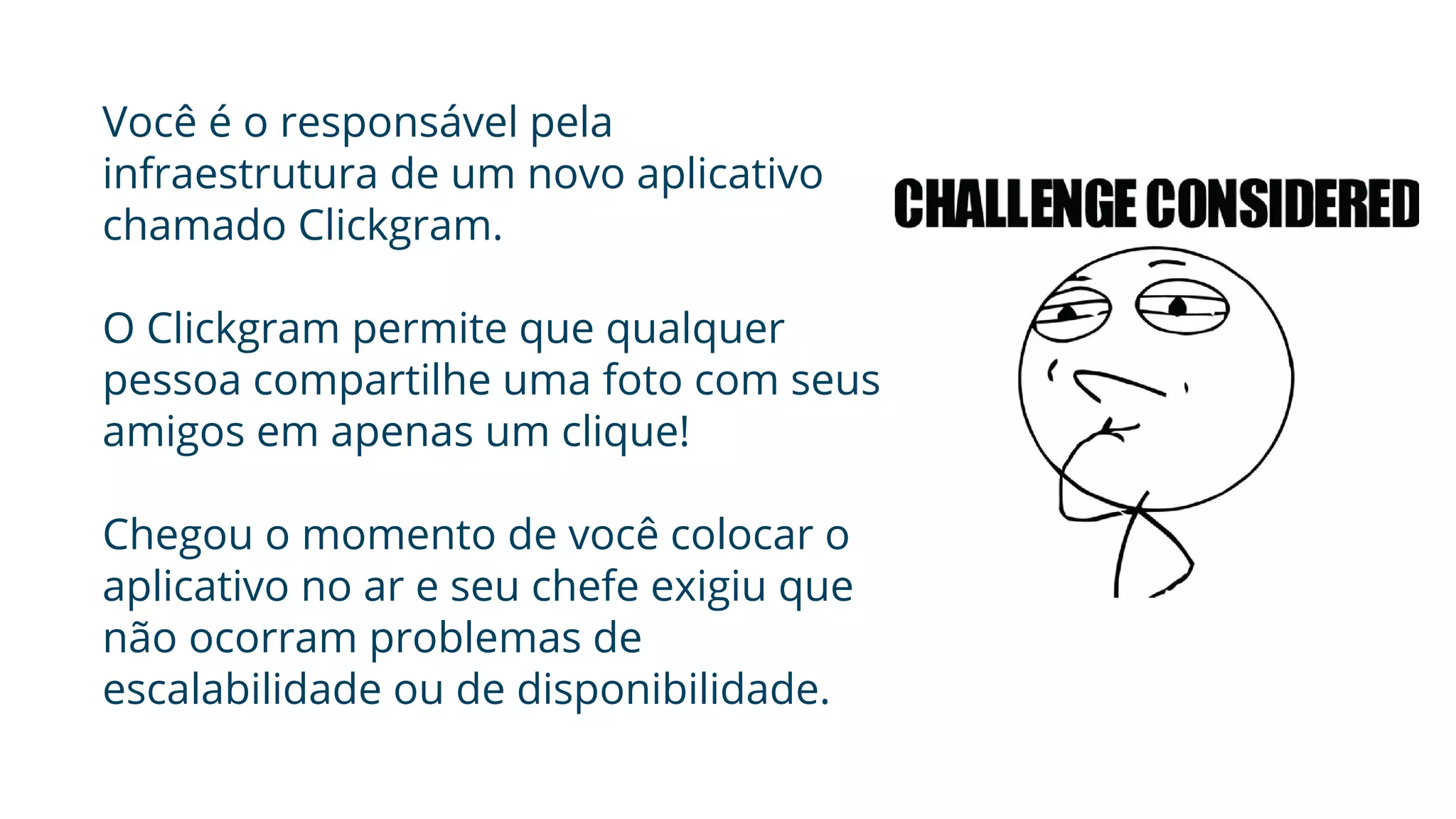 Você é o responsável pela
infraestrutura de um novo aplicativo
chamado Clickgram.
O Clickgram permite que qualquer
pessoa compartilhe uma foto com seus
amigos em apenas um clique!
Chegou o momento de você colocar o
aplicativo no ar e seu chefe exigiu que
não ocorram problemas de
escalabilidade ou de disponibilidade.
 