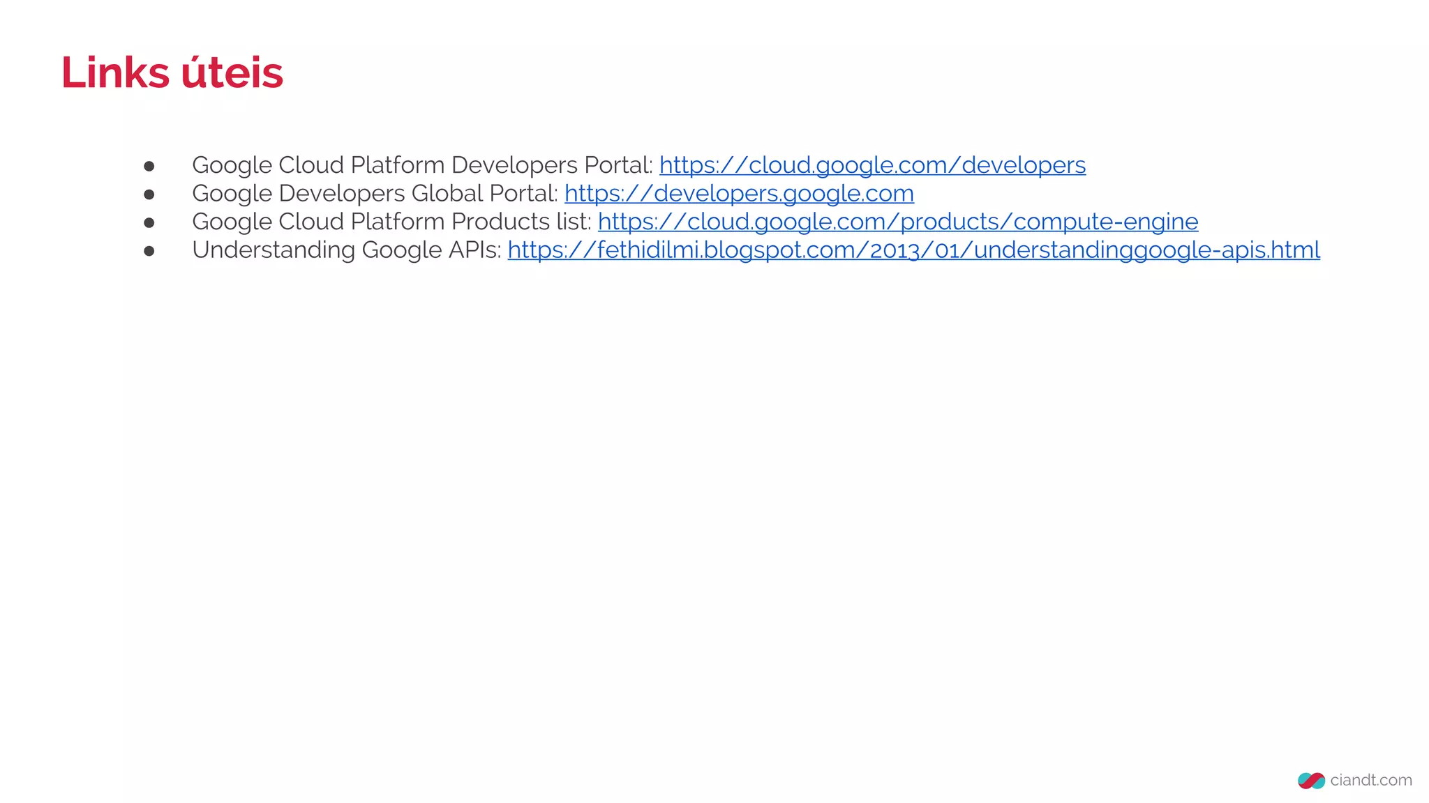Links úteis
● Google Cloud Platform Developers Portal: https://cloud.google.com/developers
● Google Developers Global Portal: https://developers.google.com
● Google Cloud Platform Products list: https://cloud.google.com/products/compute-engine
● Understanding Google APIs: https://fethidilmi.blogspot.com/2013/01/understandinggoogle-apis.html
 