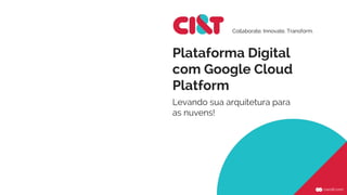 Plataforma Digital
com Google Cloud
Platform
Levando sua arquitetura para
as nuvens!
Collaborate. Innovate. Transform.
 