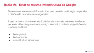 Razão #1 - Estar na mesma infraestrutura do Google
Desenvolver na mesma infra estrutura que permite ao Google responder
a bilhões de pesquisas em segundos.
E que também provê mais de 6 bilhões de horas de vídeo no YouTube
por mês, além de garantir um serviço de email a mais de 425 milhões de
usuários do Gmail.
● Rede global
● Redundância
● Infraestrutura inovadora
 
