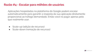 Razão #4 - Escalar para milhões de usuários
Aplicações hospedadas na plataforma do Google podem escalar
automaticamente para garantir a resposta da sua aplicação diretamente
proporcional ao tráfego demandado. Então você irá pagar apenas pelo
que realmente usar.
● Scale-up (adição de recursos)
● Scale-down (remoção de recursos)
 