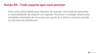Razão #6 - Todo suporte que você precisar
Com uma comunidade que não para de crescer, uma rede de parceiros
e a possibilidade de adquirir um suporte “Premium” o Google, provê uma
completa variedade de recursos para ajudá-lo a iniciar e crescer usando
os recursos da plataforma.
 