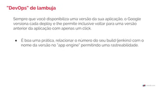 Sempre que você disponibiliza uma versão da sua aplicação, o Google
versiona cada deploy e lhe permite inclusive voltar para uma versão
anterior da aplicação com apenas um click.
● É boa uma prática, relacionar o número do seu build (jenkins) com o
nome da versão no “app engine” permitindo uma rastreabilidade.
“DevOps” de lambuja
 