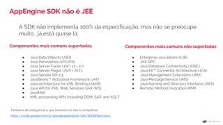 A SDK não implementa 100% da especificação, mas não se preocupe
muito… já está quase lá.
AppEngine SDK não é JEE
Componentes mais comuns suportados
● Java Data Objects (JDO)
● Java Persistence API (JPA)
● Java Server Faces (JSF) 1.1 - 2.0
● Java Server Pages (JSP) + JSTL
● Java Servlet API 2.4
● JavaBeans™ Activation Framework (JAF)
● Java Architecture for XML Binding (JAXB)
● Java API for XML Web Services (JAX-WS)
● JavaMail
● XML processing APIs including DOM, SAX, and XSLT
● Enterprise Java Beans (EJB)
● JAX-RPC
● Java Database Connectivity (JDBC)
● Java EE™ Connector Architecture (JCA)
● Java Management Extensions (JMX)
● Java Message Service (JMS)
● Java Naming and Directory Interface (JNDI)
● Remote Method Invocation (RMI)
Tentativa de categorizar o que funciona ou não é compatível:
https://code.google.com/p/googleappengine/wiki/WillItPlayInJava
Componentes mais comuns não suportados
 