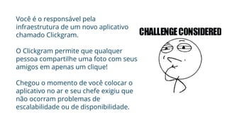 Você é o responsável pela
infraestrutura de um novo aplicativo
chamado Clickgram.
O Clickgram permite que qualquer
pessoa compartilhe uma foto com seus
amigos em apenas um clique!
Chegou o momento de você colocar o
aplicativo no ar e seu chefe exigiu que
não ocorram problemas de
escalabilidade ou de disponibilidade.
 