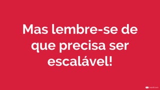 Mas lembre-se de
que precisa ser
escalável!
 