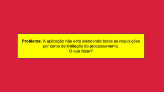 Problema: A aplicação não está atendendo todas as requisições
por conta de limitação do processamento.
O que fazer?
 