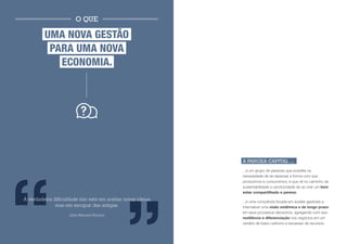 O QUE

         UMA NOVA GESTÃO
          PARA UMA NOVA
            ECONOMIA.




                                                             A PANGEA CAPITAL ...
                                                             ...é um grupo de pessoas que acredita na
                                                             necessidade de se repensar a forma com que
                                                             produzimos e consumimos, e que vê no caminho da
                                                             sustentabilidade a oportunidade de se criar um bem
                                                             estar compartilhado e perene;
A verdadeira dificuldade não está em aceitar novas ideias,   ...é uma consultoria focada em auxiliar gestores a
              mas em escapar das antigas.                    internalizar uma visão sistêmica e de longo prazo
                                                             em seus processos decisórios, agregando com isso
                    (John Maynard Keynes)
                                                             resiliência e diferenciação nos negócios em um
                                                             cenário de baixo carbono e escassez de recursos.
 
