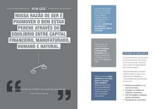 POR QUE                            A economia de baixo
                                                       carbono e escassez
                                                       de recursos impõem

    NOSSA RAZÃO DE SER É                               novos desafios
                                                       e oportunidades
                                                       aos negócios, um
   PROMOVER O BEM ESTAR                                momento que
                                                       demanda excelência

     PERENE ATRAVÉS DO
                                                       em liderança
                                                       empresarial, visão e
                                                       inovação.

  EQUILÍBRIO ENTRE CAPITAL
FINANCEIRO, MANUFATURADO,
                                                       Este cenário cria
HUMANO, SOCIAL E NATURAL.                              a demanda por
                                                       novos conceitos
                                                       e ferramentas
                                                       de gestão para a        DRIVERS DE MERCADO
                                                       implementação de
                                                       estratégias que vão     O grande driver de mercado atual
                                                       além do compliance      é o reconhecimento dos limites
                                                       legal.
                                                                               físicos da economia, impostos
                                                                               pelos limites do Capital Natural
                                                                               (ver próxima página).

                                                                               Este reconhecimento norteará
                                                                               políticas públicas, assim como
                                                       Neste contexto, visão   decisões de investidores e
                                                       sistêmica e de longo    consumidores que impulsionarão
                                                       prazo e a busca         a busca por:
                                                       pelo equilíbrio,
                                                       pilares fundamentais    •	 Eficiência energética e no
                                                       da sustentabilidade,       uso de recursos;
 O que não pode ser medido, não pode ser gerenciado.   tornam-se cada vez      •	 Inovação no modelo de
                                                       mais importantes
                                                                                  negócios e parcerias;
                 (William Edwards Deming)              para estratégias
                                                                               •	 Uso de energias e matérias
                                                       corporativas.
                                                                                  primas renováveis;
                                                                               •	 Transparência corporativa.
 