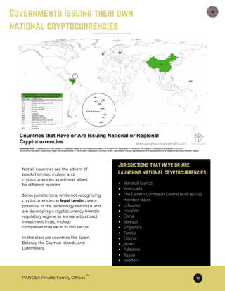 TM
PANGEA Private Family Offices 10
Governments issuing their own
national cryptocurrencies
Not all countries see the advent of
blockchain technology and
cryptocurrencies as a threat, albeit
for different reasons.
Some jurisdictions, while not recognizing
cryptocurrencies as legal tender, see a
potential in the technology behind it and
are developing a cryptocurrency-friendly
regulatory regime as a means to attract
investment in technology
companies that excel in this sector.
In this class are countries like Spain,
Belarus, the Cayman Islands, and
Luxemburg.
Jurisdictions that have or are
launching national cryptocurrencies
Marshall Islands
Venezuela
The Eastern Caribbean Central Bank (ECCB)
member states
Lithuania
Ecuador
China
Senegal
Singapore
Tunisia
Estonia
Japan
Palestine
Russia
Sweden
www.pangeaprivatewealth.com
 